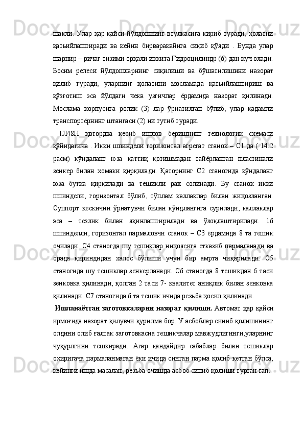шакли. Улар ҳар қайси йўлдошнинг втулкасига кириб туради, ҳолатни
қатьийлаштиради   ва   кейин   бирваракайига   сиқиб   қўяди   .   Бунда   улар
шарнир – ричаг тизими орқали иккита Гидроцилиндр (6) дан куч олади.
Босим   релеси   йўлдошларнинг   сиқилиши   ва   бўшатилишини   назорат
қилиб   туради,   уларнинг   ҳолатини   мосламада   қатьийлаштириш   ва
қўзғотиш   эса   йўлдаги   чека   узгичлар   ёрдамида   назорат   қилинади.
Мослама   корпусига   ролик   (3)   лар   ўрнатилган   бўлиб,   улар   қадамли
транспортёрнинг штангаси (2) ни тутиб туради. 
  1Л48Н   қвтордва   кесиб   ишлов   беришнинг   технологик   схемаси
қўйидагича . Икки шпиндели горизонтал агрегат  станок – С1 да ( 14.2
расм)   кўндаланг   юза   қаттиқ   қотишмадан   тайёрланган   пластинали
зенкер   билан   хомаки   қирқилади.   Қаторнинг   С2   станогида   кўндаланг
юза   бутка   қирқилади   ва   тешикли   рах   солинади.   Бу   станок   икки
шпиндели,   горизонтал   бўлиб,   тўплам   каллаклар   билан   жиҳозланган.
Суппорт   кескични   ўрнатувчи   билан   кўндлангига   сурилади,   каллаклар
эса   –   тезлик   билан   яқинлаштирилади   ва   ўзоқлаштирилади.   16
шпинделли,   горизонтал   пармаловчи   станок   –   С3   ёрдамида   8   та   тешик
очилади. С4 станогда шу тешиклар ниҳоясига етказиб пармаланади ва
орада   қириндидан   халос   бўлиши   учун   бир   амрта   чиқарилади.   С5
станогида   шу   тешиклар  зенкерланади.   С6   станогда   8   тешикдан   6  таси
зенковка қилинади, қолган 2 таси 7-  квалитет аниқлик билан зенковка
қилинади. С7 станогида 6 та тешик ичида резьба ҳосил қилинади. 
  Ишланаётган  заготовкаларни назорат  қилиши.   Автомат ҳар қайси
ирмоғида назорат қилувчи қурилма бор. У асбоблар синиб қолишининг
олдини олиб ғалтак заготовкасиа тешикчалар мавжудлигинги,уларнинг
чуқурлгини   тешкиради.   Агар   қандайдир   сабаблар   билан   тешиклар
охиригача пармаланмаган ёки ичида синган парма қолиб кетган бўлса,
кейинги ишда масалан, резьба очишда асбоб синиб қолиши турган гап.