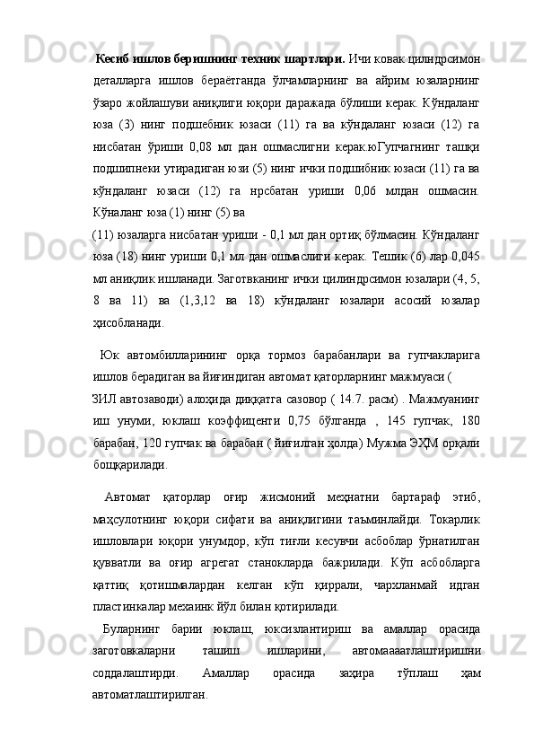   Кесиб ишлов беришнинг техник шартлари.  Ичи ковак цилндрсимон
деталларга   ишлов   бераётганда   ўлчамларнинг   ва   айрим   юзаларнинг
ўзаро жойлашуви аниқлиги юқори даражада бўлиши керак. Кўндаланг
юза   (3)   нинг   подшебник   юзаси   (11)   га   ва   кўндаланг   юзаси   (12)   га
нисбатан   ўриши   0,08   мл   дан   ошмаслигни   керак.юГупчагнинг   ташқи
подшипнеки утирадиган юзи (5) нинг ички подшибник юзаси (11) га ва
кўндаланг   юзаси   (12)   га   нрсбатан   уриши   0,06   млдан   ошмасин.
Кўналанг юза (1) нинг (5) ва 
(11) юзаларга нисбатан уриши - 0,1 мл дан ортиқ бўлмасин. Кўндаланг
юза (18) нинг уриши 0,1 мл дан ошмаслиги керак. Тешик (6) лар 0,045
мл аниқлик ишланади. Заготвканинг ички цилиндрсимон юзалари (4, 5,
8   ва   11)   ва   (1,3,12   ва   18)   кўндаланг   юзалари   асосий   юзалар
ҳисобланади. 
  Юк   автомбилларининг   орқа   тормоз   барабанлари   ва   гупчакларига
ишлов берадиган ва йиғиндиган автомат қаторларнинг мажмуаси ( 
ЗИЛ автозаводи) алоҳида диққатга сазовор ( 14.7. расм) . Мажмуанинг
иш   унуми,   юклаш   коэффиценти   0,75   бўлганда   ,   145   гупчак,   180
барабан, 120 гупчак ва барабан ( йиғилган ҳолда) Мужма ЭҲМ орқали
бощқарилади. 
  Автомат   қаторлар   оғир   жисмоний   меҳнатни   бартараф   этиб,
маҳсулотнинг   юқори   сифати   ва   аниқлигини   таъминлайди.   Токарлик
ишловлари   юқори   унумдор,   кўп   тиғли   кесувчи   асбоблар   ўрнатилган
қувватли   ва   оғир   агрегат   станокларда   бажрилади.   Кўп   асбобларга
қаттиқ   қотишмалардан   келган   кўп   қиррали,   чархланмай   идган
пластинкалар мехаинк йўл билан қотирилади. 
  Буларнинг   барии   юклаш,   юксизлантириш   ва   амаллар   орасида
заготовкаларни   ташиш   ишларини,   автомаааатлаштиришни
соддалаштирди.   Амаллар   орасида   заҳира   тўплаш   ҳам
автоматлаштирилган.  