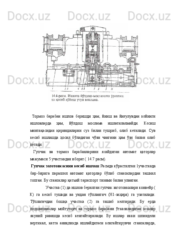 
 
  Тормоз   барабан   ишлов   беришди   ҳам,   йииш   ва   йиғулувдан   кейинги
ишловларда   ҳам,   йўлдош   мослама   ишлатилалмайди.   Кесиш
минтақасидан   қириндиларни   суз   билан   тушриб,   олиб   кетилади.   Сув
кесиб   ишлашда   ҳосил   бўладиган   чўян   чангини   ҳам   ўзи   билан   олиб
кетади. 
  Гупчак   ва   тормоз   барабанларини   ясайдиган   автомат   қаторлар
мажумаси 5 участкадан иборат ( 14.7 расм). 
  Гупчак заготовкасини кесиб ишлаш  Расмда кўрастилган 1участкада
бир-бирига   параллел   автомат   қаторлар   бўлиб   станоклардан   ташкил
топган. Бу станоклар қатъий тарнспорт тизими билан уланган. 
Участка (1) да ишлов берилган гупчак заготовкалари конвейр ( 
К)   га   кесиб   тушади   ва   ундан   тўплангич   (Н1-заҳира)   га   узатилади.
Тўплагичдан   бошқа   участка   (2)   га   ташиб   келтиради.   Бу   ерда
подшипниклар   мойтутқич   ва   тормоз   барабани   ўтказиладиган   юзалар
якуний   равишда   кесиб   кенгайтирилади.   Бу   ишлар   икки   шпиндели
вертикал,   катта   аниқликда   ишлайдигаен   кенгайтирувчи   станокларда, 