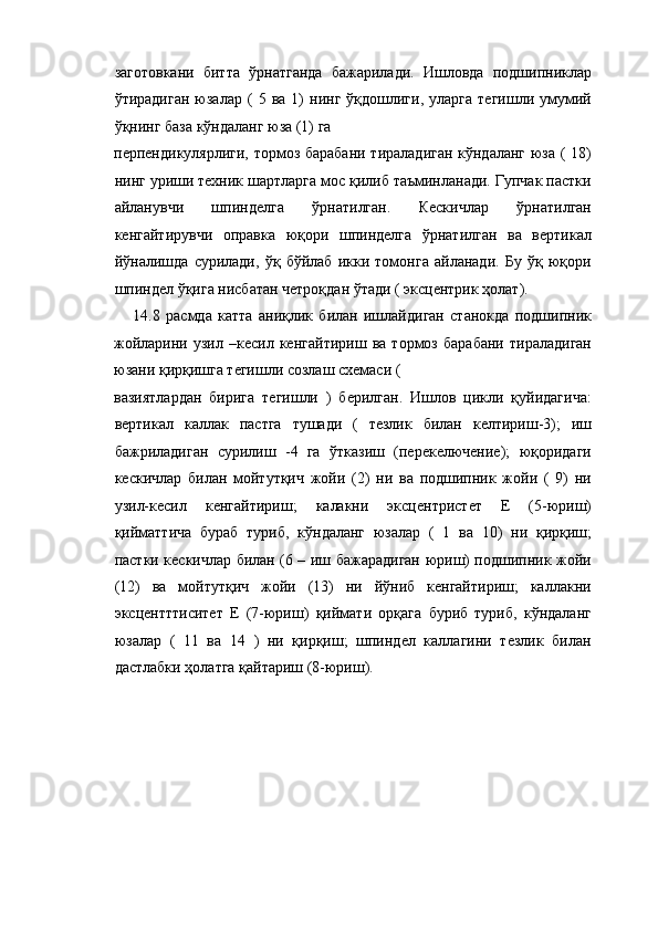 заготовкани   битта   ўрнатганда   бажарилади.   Ишловда   подшипниклар
ўтирадиган   юзалар   (   5  ва   1)   нинг   ўқдошлиги,   уларга   тегишли  умумий
ўқнинг база кўндаланг юза (1) га 
перпендикулярлиги, тормоз барабани тираладиган кўндаланг юза ( 18)
нинг уриши техник шартларга мос қилиб таъминланади. Гупчак пастки
айланувчи   шпинделга   ўрнатилган.   Кескичлар   ўрнатилган
кенгайтирувчи   оправка   юқори   шпинделга   ўрнатилган   ва   вертикал
йўналишда   сурилади,   ўқ   бўйлаб   икки   томонга   айланади.   Бу   ўқ   юқори
шпиндел ўқига нисбатан четроқдан ўтади ( эксцентрик ҳолат). 
14.8   расмда   катта   аниқлик   билан   ишлайдиган   станокда   подшипник
жойларини   узил   –кесил   кенгайтириш   ва   тормоз   барабани   тираладиган
юзани қирқишга тегишли созлаш схемаси ( 
вазиятлардан   бирига   тегишли   )   берилган.   Ишлов   цикли   қуйидагича:
вертикал   каллак   пастга   тушади   (   тезлик   билан   келтириш-3);   иш
бажриладиган   сурилиш   -4   га   ўтказиш   (перекелючение);   юқоридаги
кескичлар   билан   мойтутқич   жойи   (2)   ни   ва   подшипник   жойи   (   9)   ни
узил-кесил   кенгайтириш;   калакни   эксцентристет   Е   (5-юриш)
қийматтича   бураб   туриб,   кўндаланг   юзалар   (   1   ва   10)   ни   қирқиш;
пастки кескичлар билан (6 – иш бажарадиган юриш) подшипник жойи
(12)   ва   мойтутқич   жойи   (13)   ни   йўниб   кенгайтириш;   каллакни
эксцентттиситет   Е   (7-юриш)   қиймати   орқага   буриб   туриб,   кўндаланг
юзалар   (   11   ва   14   )   ни   қирқиш;   шпиндел   каллагини   тезлик   билан
дастлабки ҳолатга қайтариш (8-юриш). 
  