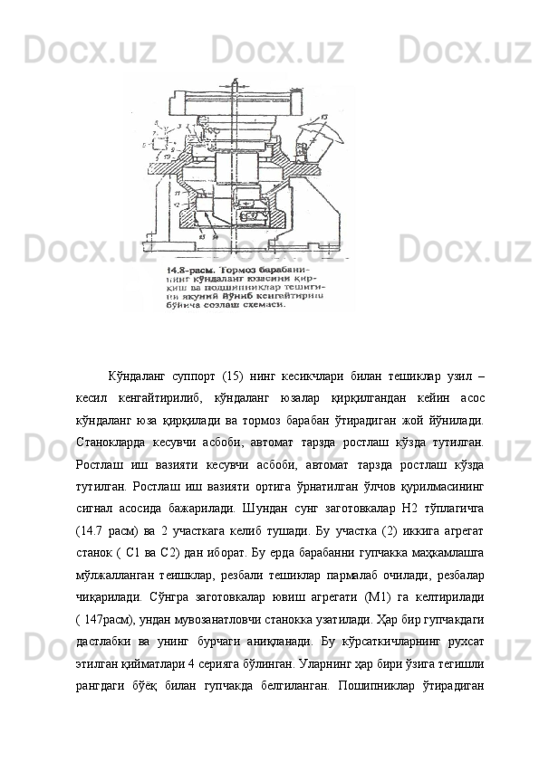  
Кўндаланг   суппорт   (15)   нинг   кесикчлари   билан   тешиклар   узил   –
кесил   кенгайтирилиб,   кўндаланг   юзалар   қирқилгандан   кейин   асос
кўндаланг   юза   қирқилади   ва   тормоз   барабан   ўтирадиган   жой   йўнилади.
Станокларда   кесувчи   асбоби,   автомат   тарзда   ростлаш   кўзда   тутилган.
Ростлаш   иш   вазияти   кесувчи   асбоби,   автомат   тарзда   ростлаш   кўзда
тутилган.   Ростлаш   иш   вазияти   ортига   ўрнатилган   ўлчов   қурилмасининг
сигнал   асосида   бажарилади.   Шундан   сунг   заготовкалар   Н2   тўплагичга
(14.7   расм)   ва   2   участкага   келиб   тушади.   Бу   участка   (2)   иккига   агрегат
станок (  С1 ва С2)  дан  иборат. Бу  ерда барабанни  гупчакка  маҳкамлашга
мўлжалланган   теишклар,   резбали   тешиклар   пармалаб   очилади,   резбалар
чиқарилади.   Сўнгра   заготовкалар   ювиш   агрегати   (М1)   га   келтирилади
( 147расм), ундан мувозанатловчи станокка узатилади. Ҳар бир гупчакдаги
дастлабки   ва   унинг   бурчаги   аниқланади.   Бу   кўрсаткичларнинг   рухсат
этилган қийматлари 4 серияга бўлинган. Уларнинг ҳар бири ўзига тегишли
рангдаги   бўёқ   билан   гупчакда   белгиланган.   Пошипниклар   ўтирадиган 