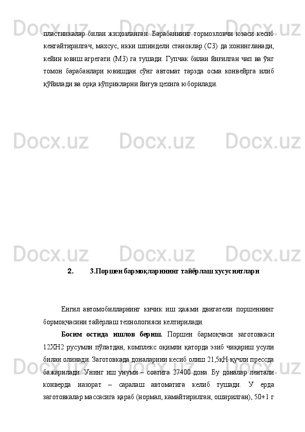пластинкалар   билан   жиҳозланган.   Барабаннинг   тормозловчи   юзаси   кесиб
кенгайтирилгач, махсус, икки шпиндели станоклар (С3) да хонингланади,
кейин ювиш агрегати  (М3) га тушади. Гупчак билан йиғилган  чап ва ўнг
томон   барабанлари   ювишдан   сўнг   автомат   тарзда   осма   конвейрга   илиб
қўйилади ва орқа кўприкларни йиғув цехига юборилади. 
 
 
 
 
 
 
 
 
 
 
 
 
 
 
2. 3.Поршен бармоқларининг тайёрлаш хусусиятлари 
 
 
Енгил   автомобилларнинг   кичик   иш   ҳажми   двигатели   поршеннинг
бормоқчасини тайёрлаш технологияси келтирилади. 
Босим   остида   ишлов   бериш.   Поршен   бармоқчаси   заготовкаси
12ХН2  русумли  пўлатдан,   комплекс   оқимли  қаторда   эзиб  чиқариш  усули
билан олинади. Заготовкада доналарини кесиб олиш 21,5қН қучли прессда
бажарилади.   Унинг   иш   унуми   –   соатига   27400   дона.   Бу   доналар   лентали
конверда   назорат   –   саралаш   автоматига   келиб   тушади.   У   ерда
заготовкалар массасига қараб (нормал, камайтирилган, оширилган), 50+1 г 