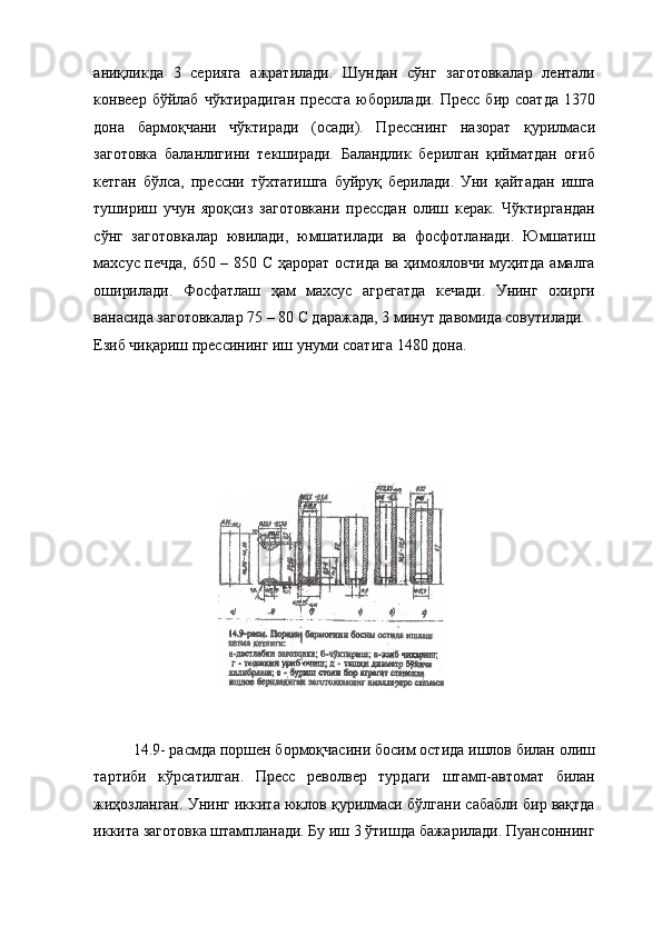 аниқликда   3   серияга   ажратилади.   Шундан   сўнг   заготовкалар   лентали
конвеер   бўйлаб   чўктирадиган   прессга   юборилади.   Пресс   бир   соатда   1370
дона   бармоқчани   чўктиради   (осади).   Пресснинг   назорат   қурилмаси
заготовка   баланлигини   текширади.   Баландлик   берилган   қийматдан   оғиб
кетган   бўлса,   прессни   тўхтатишга   буйруқ   берилади.   Уни   қайтадан   ишга
тушириш   учун   яроқсиз   заготовкани   прессдан   олиш   керак.   Чўктиргандан
сўнг   заготовкалар   ювилади,   юмшатилади   ва   фосфотланади.   Юмшатиш
махсус печда, 650 – 850 С ҳарорат остида ва ҳимояловчи муҳитда амалга
оширилади.   Фосфатлаш   ҳам   махсус   агрегатда   кечади.   Унинг   охирги
ванасида заготовкалар 75 – 80 С даражада, 3 минут давомида совутилади. 
Езиб чиқариш прессининг иш унуми соатига 1480 дона. 
 
 
 
14.9- расмда поршен бормоқчасини босим остида ишлов билан олиш
тартиби   кўрсатилган.   Пресс   револвер   турдаги   штамп-автомат   билан
жиҳозланган. Унинг иккита юклов қурилмаси бўлгани сабабли бир вақтда
иккита заготовка штампланади. Бу иш 3 ўтишда бажарилади. Пуансоннинг 