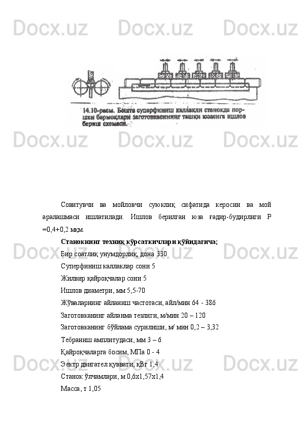  
 
Совитувчи   ва   мойловчи   суюклиқ   сифатида   керосин   ва   мой
аралашмаси   ишлатилади.   Ишлов   берилган   юза   ғадир-будирлиги   Р
=0,4+0,2 мқм. 
Станокнинг техниқ кўрсаткичлари қўйидагича; 
Бир соатлиқ унумдорлиқ, дона 330 
Суперфиниш каллаклар сони 5 
Жилвир қайроқчалар сони 5 
Ишлов диаметри, мм 5,5-70 
Жўваларнинг айланиш частотаси, айл/мин 64 - 386 
Заготовканинг айланма тезлиги, м/мин 20 – 120 
Заготовканинг бўйлама сурилиши, м/ мин 0,2 – 3,32 
Тебраниш амплитудаси, мм 3 – 6 
Қайроқчаларга босим, МПа 0 - 4 
Эектр двигател қуввати, қВг 1,4 
Станок ўлчамлари, м 0,6х1,57х1,4 
Масса, т 1,05  