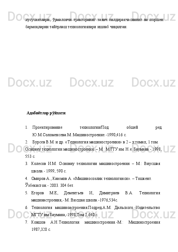 хусусиятлари,   ўрмаловчи   тракторнинг   таянч   ғилдиракчасининг   ва   поршен
бармоқларни тайёрлаш технологиялари ишлаб чиқилган. 
 
 
 
 
 
 
 
 
 
 
 
 
 
 
 Адабиётлар рўйхати 
 
1. Проектирование   технологии/Под   обшей   ред.
Ю.М.Соломенcева.М.:Машиностроение.-1990,416 с. 
2. Бурcев В.М. и др. «Технология машиностроения» в 2 – х томах, 1 том. 
Основиу технологии машиностроения. – М.: МТТУ им. Н.е. Баумана.- 1998, 
553 с. 
3. Колесов   И.М.   Основиу   технологии   машиностроения   –   М.:   Виусшая
школа.- 1999, 590 с. 
4. Омиров А., Каюмов А. «Машиносозлик технологияси». – Тошкент. 
Ўзбекистон.- 2003. 304 бет. 
5. Егоров   М.Е,   Дементъев   И,   Димитриев   В.А.   Технология
машинастроения,- М.:Висшая школа.-1976,534с. 
6. Технология   машиноастроения.Подред.А.М.   Далъского.-Издателъство
МГТУ им.Баумана,-1998,Том 2,640 с. 
7. Ковшов   А.Н.Технология   машиностроения.-М.:   Машиностроения
1987,320 с.   