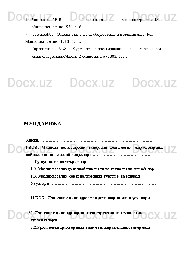 8. ДанилевскийВ.В.   Технология   машиностроения.-М.:
Машиностроение.1984.-416 с. 
9. НовиковМ.П. Основи технологии сборки машин и механизмов.-М.: 
Машиностроение .-1980.-592 с. 
10. Горбацевич   А.Ф.   Курсовое   проектирование   по   технологии
машиностроения.-Минск: Висшая школа.-1082, 383 с. 
 
 
 
 
 
 
 
 
 
 
 
  МУНДАРИЖА 
 
 
Кириш ……………………………………………………………………… 
I-БОБ.   Машина   деталларини   тайёрлаш   технологик   жараёнларини
лойиҳалашнинг асосий қоидалари ………………………………….. 
1. 1.Тушунчалар ва таърифлар………………………………………… 
1.2. Машинасозликда ишлаб чиқариш ва технологик жараёнлар… 
1.3. Машинасозлик корхоналарининг турлари ва ишлаш 
Усуллари…………………………………………………………………. 
 
II-БОБ . Ичи ковак цилиндрсимон деталларни ясаш усуллари…. 
 
2. 1.Ичи ковак цилиндрларнинг конструктив ва технологик 
хусусиятлари……………………………………………………………. 
2.2.Ўрмаловчи тракторнинг таянч ғилдиракчасини тайёрлаш  