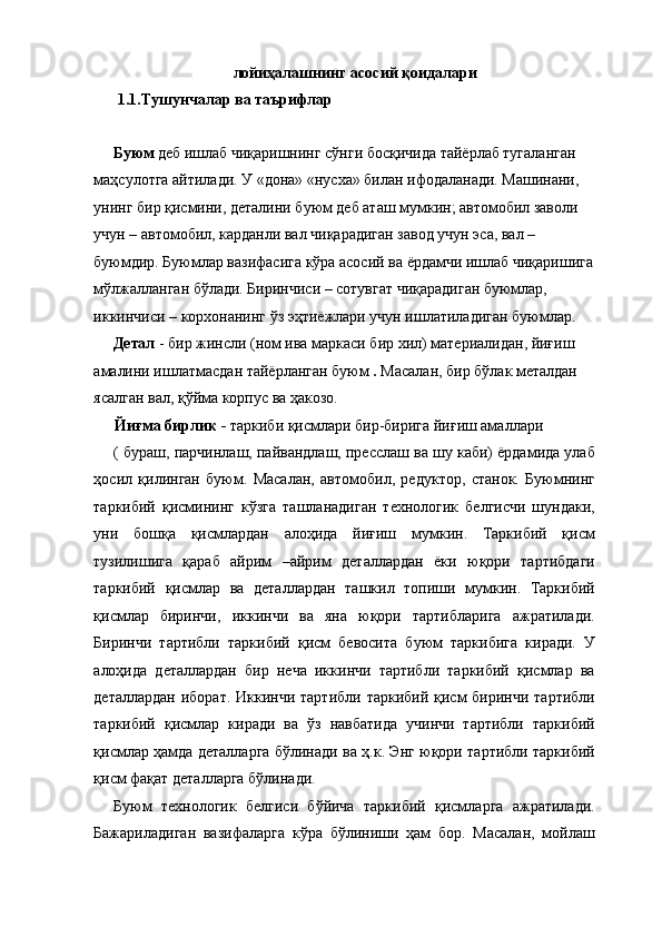 лойиҳалашнинг асосий қоидалари 
 1.1.Тушунчалар ва таърифлар 
 
Буюм  деб ишлаб чиқаришнинг сўнги босқичида тайёрлаб тугаланган 
маҳсулотга айтилади. У «дона» «нусха» билан ифодаланади. Машинани, 
унинг бир қисмини, деталини буюм деб аташ мумкин; автомобил заволи 
учун – автомобил, карданли вал чиқарадиган завод учун эса, вал – 
буюмдир. Буюмлар вазифасига кўра асосий ва ёрдамчи ишлаб чиқаришига
мўлжалланган бўлади. Биринчиси – сотувгат чиқарадиган буюмлар, 
иккинчиси – корхонанинг ўз эҳтиёжлари учун ишлатиладиган буюмлар. 
Детал  - бир жинсли (ном ива маркаси бир хил) материалидан, йиғиш 
амалини ишлатмасдан тайёрланган буюм  .  Масалан, бир бўлак металдан 
ясалган вал, қўйма корпус ва ҳакозо. 
Йиғма бирлик -  таркиби қисмлари бир-бирига йиғиш амаллари 
( бураш, парчинлаш, пайвандлаш, пресслаш ва шу каби) ёрдамида улаб
ҳосил   қилинган   буюм.   Масалан,   автомобил,   редуктор,   станок.   Буюмнинг
таркибий   қисмининг   кўзга   ташланадиган   технологик   белгисчи   шундаки,
уни   бошқа   қисмлардан   алоҳида   йиғиш   мумкин.   Таркибий   қисм
тузилишига   қараб   айрим   –айрим   деталлардан   ёки   юқори   тартибдаги
таркибий   қисмлар   ва   деталлардан   ташкил   топиши   мумкин.   Таркибий
қисмлар   биринчи,   иккинчи   ва   яна   юқори   тартибларига   ажратилади.
Биринчи   тартибли   таркибий   қисм   бевосита   буюм   таркибига   киради.   У
алоҳида   деталлардан   бир   неча   иккинчи   тартибли   таркибий   қисмлар   ва
деталлардан  иборат. Иккинчи тартибли  таркибий қисм  биринчи тартибли
таркибий   қисмлар   киради   ва   ўз   навбатида   учинчи   тартибли   таркибий
қисмлар ҳамда деталларга бўлинади ва ҳ.к. Энг юқори тартибли таркибий
қисм фақат деталларга бўлинади. 
Буюм   технологик   белгиси   бўйича   таркибий   қисмларга   ажратилади.
Бажариладиган   вазифаларга   кўра   бўлиниши   ҳам   бор.   Масалан,   мойлаш 