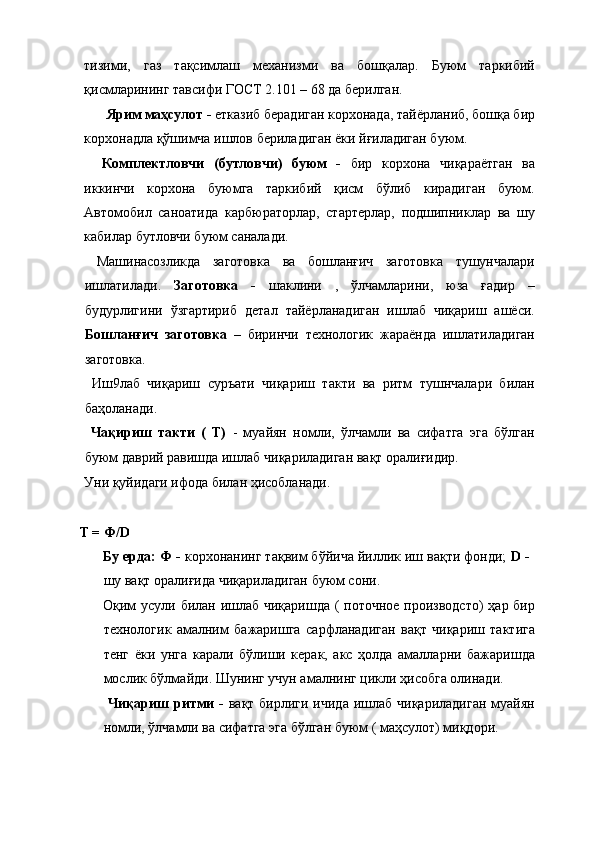 тизими,   газ   тақсимлаш   механизми   ва   бошқалар.   Буюм   таркибий
қисмларининг тавсифи ГОСТ 2.101 – 68 да берилган. 
  Ярим маҳсулот -  етказиб берадиган корхонада, тайёрланиб, бошқа бир
корхонадла қўшимча ишлов бериладиган ёки йғиладиган буюм. 
Комплектловчи   (бутловчи)   буюм   -   бир   корхона   чиқараётган   ва
иккинчи   корхона   буюмга   таркибий   қисм   бўлиб   кирадиган   буюм.
Автомобил   саноатида   карбюраторлар,   стартерлар,   подшипниклар   ва   шу
кабилар бутловчи буюм саналади. 
  Машинасозликда   заготовка   ва   бошланғич   заготовка   тушунчалари
ишлатилади.   Заготовка   -   шаклини   ,   ўлчамларини,   юза   ғадир   –
будурлигини   ўзгартириб   детал   тайёрланадиган   ишлаб   чиқариш   ашёси.
Бошланғич   заготовка   –   биринчи   технологик   жараёнда   ишлатиладиган
заготовка. 
  Иш9лаб   чиқариш   суръати   чиқариш   такти   ва   ритм   тушнчалари   билан
баҳоланади. 
  Чақириш   такти   (   Т)   -   муайян   номли,   ўлчамли   ва   сифатга   эга   бўлган
буюм даврий равишда ишлаб чиқариладиган вақт оралиғидир. 
Уни қуйидаги ифода билан ҳисобланади. 
 
  T = Ф/D  
Бу ерда: Ф -  корхонанинг тақвим бўйича йиллик иш вақти фонди;  D -
шу вақт оралиғида чиқариладиган буюм сони. 
Оқим  усули билан ишлаб чиқаришда  ( поточное производсто)  ҳар бир
технологик   амалним   бажаришга   сарфланадиган   вақт   чиқариш   тактига
тенг   ёки   унга   карали   бўлиши   керак,   акс   ҳолда   амалларни   бажаришда
мослик бўлмайди. Шунинг учун амалнинг цикли ҳисобга олинади. 
  Чиқариш  ритми  -   вақт бирлиги ичида  ишлаб чиқариладиган  муайян
номли, ўлчамли ва сифатга эга бўлган буюм ( маҳсулот) миқдори.  