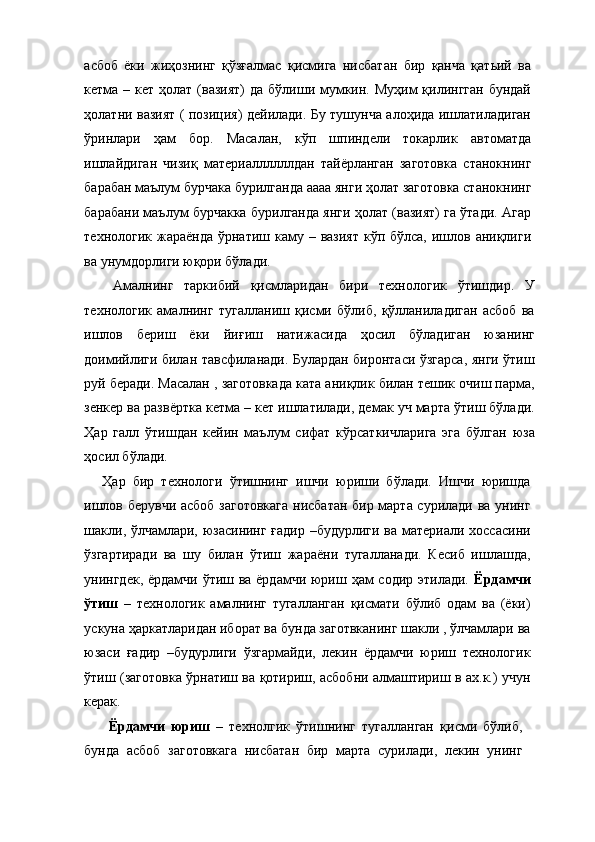 асбоб   ёки   жиҳознинг   қўзғалмас   қисмига   нисбатан   бир   қанча   қатьий   ва
кетма – кет ҳолат (вазият)  да бўлиши мумкин. Муҳим  қилингган  бундай
ҳолатни вазият ( позиция) дейилади. Бу тушунча алоҳида ишлатиладиган
ўринлари   ҳам   бор.   Масалан,   кўп   шпиндели   токарлик   автоматда
ишлайдиган   чизиқ   материаллллллдан   тайёрланган   заготовка   станокнинг
барабан маълум бурчака бурилганда аааа янги ҳолат заготовка станокнинг
барабани маълум бурчакка бурилганда янги ҳолат (вазият) га ўтади. Агар
технологик жараёнда  ўрнатиш каму – вазият  кўп бўлса, ишлов аниқлиги
ва унумдорлиги юқори бўлади. 
  Амалнинг   таркибий   қисмларидан   бири   технологик   ўтишдир.   У
технологик   амалнинг   тугалланиш   қисми   бўлиб,   қўлланиладиган   асбоб   ва
ишлов   бериш   ёки   йиғиш   натижасида   ҳосил   бўладиган   юзанинг
доимийлиги билан тавсфиланади. Булардан биронтаси ўзгарса, янги ўтиш
руй беради. Масалан , заготовкада ката аниқлик билан тешик очиш парма,
зенкер ва развёртка кетма – кет ишлатилади, демак уч марта ўтиш бўлади.
Ҳар   галл   ўтишдан   кейин   маълум   сифат   кўрсаткичларига   эга   бўлган   юза
ҳосил бўлади. 
Ҳар   бир   технологи   ўтишнинг   ишчи   юриши   бўлади.   Ишчи   юришда
ишлов берувчи асбоб заготовкага нисбатан бир марта сурилади ва унинг
шакли, ўлчамлари, юзасининг ғадир –будурлиги ва материали хоссасини
ўзгартиради   ва   шу   билан   ўтиш   жараёни   тугалланади.   Кесиб   ишлашда,
унингдек, ёрдамчи ўтиш ва ёрдамчи юриш ҳам содир этилади.   Ёрдамчи
ўтиш   –   технологик   амалнинг   тугалланган   қисмати   бўлиб   одам   ва   (ёки)
ускуна ҳаркатларидан иборат ва бунда заготвканинг шакли , ўлчамлари ва
юзаси   ғадир   –будурлиги   ўзгармайди,   лекин   ёрдамчи   юриш   технологик
ўтиш (заготовка ўрнатиш ва қотириш, асбобни алмаштириш в ах.к.) учун
керак. 
  Ёрдамчи   юриш   –   технолгик   ўтишнинг   тугалланган   қисми   бўлиб,
бунда   асбоб   заготовкага   нисбатан   бир   марта   сурилади,   лекин   унинг 