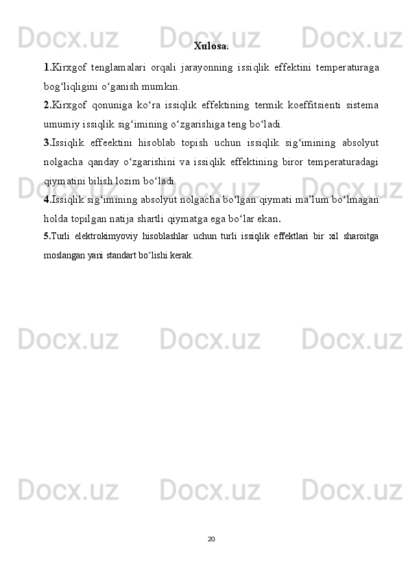 Xulosa .
1. Kirxgof   tenglamalari   orqali   jarayonning   issiqlik   effektini   temperaturaga
bog ʻ liqligini   o ʻ ganish   mumkin .
2. Kirxgof   qonuniga   ko ʻ ra   issiqlik   effektining   termik   koeffitsienti   sistema
umumiy   issiqlik   sig ʻ imining   o ʻ zgarishiga   teng   bo ʻ ladi . 
3. Issiqlik   effeektini   hisoblab   topish   uchun   issiqlik   sig ʻ imining   absolyut
nolgacha   qanday   o ʻ zgarishini   va   issiqlik   effektining   biror   temperaturadagi
qiymatini   bilish   lozim   bo ʻ ladi . 
4. Issiqlik   sig ʻ imining   absolyut   nolgacha   bo ʻ lgan   qiymati   ma ’ lum   bo ʻ lmagan
holda   topilgan   natija   shartli   qiymatga   ega   bo ʻ lar   ekan .
5. Turli   elektrokimyoviy   hisoblashlar   uchun   turli   issiqlik   effektlari   bir   xil   sharoitga
moslangan yani standart bo lishi kerak.ʻ
20 