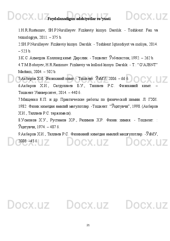   Foydalanadigan adabiyotlar ro yxatiʻ .
             
1.H.R.Rustamov,   SH.P.Nurullayev.   Fizikaviy   kimyo.   Darslik.   -   Toshk ent :   Fan   va
texnologiya, 2011. – 375 b.
2.SH.P.Nurullayev. Fizikaviy kimyo. Darslik. - Toshkent:Iqtisodiyot va moliya, 2014.
– 523 b.
3.K.С. Axмедов. Koллоид кимё. Дарслик. - Tошкент: Ўзбекистон, 1992. – 262 b.
4.T.M.Boboyev, H.R.Raximov. Fizikaviy va kolloid kimyo. Darslik. - T.: “О‘AJBNT”
Markazi, 2004. – 502 b.
5. Акбаров  Х.И. Физикавий кимё. - Тошкент: ЎзМУ, 2006. – 66 б.
6. Акбаров   Х.И.,   Сагдуллаев   Б.У.,   Тиллаев   Р.С.   Физикавий   кимё.   –
Тошкент:Университет, 2014. – 440 б.
7. Мищенко   К.П.   и   др.   Практические   работы   по   физической   химии.   Л:   ГХИ.
1982: Физик кимёдан амалий ма ғ улотлар.  - Тошкент:  “Ўқ итувчи ” , 1998. (Акбаров
Х.И., Тиллаев Р.С. таржимаси).
8.Усмонов   Х.У.,   Рустамов   Х.Р.,   Рахимов   Х.Р.   Физик   химия.   -   Тошкент:   :
Ўқитувчи, 1974. – 487 б.
9.Акбаров Х.И., Тиллаев Р.С. Физикавий кимёдан амалий машғулотлар. -ЎзМУ,
2006. –43 б.
21 