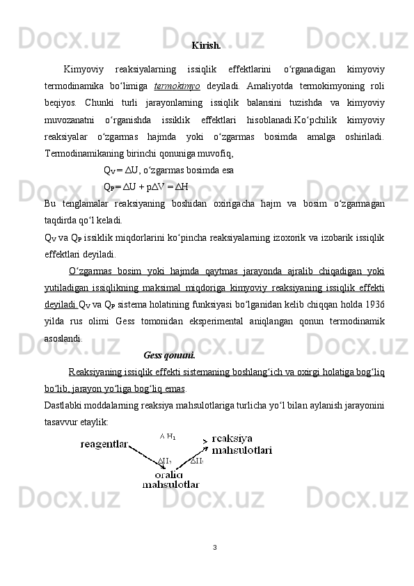Kirish.
Kimyoviy   r еа ksiyal а rning   issiqlik   eff е ktl а rini   o rgʻ а n а dig а n   kimyoviy
t е rm о din а mik а   bo limig	
ʻ а   t   е   rm    о   kimyo      d е yil а di.   А m а liyotd а   t е rm о kimyoning   r о li
b е qiyos.   Chunki   turli   j а r а yonl а rning   issiqlik   b а l а nsini   tuzishd а   v а   kimyoviy
muv о z а n а tni   o rg	
ʻ а nishd а   issiklik   eff е ktl а ri   his о bl а n а di.Ko pchilik   kimyoviy	ʻ
r еа ksiyal а r   o zg	
ʻ а rm а s   h а jmd а   yoki   o zg	ʻ а rm а s   b о simd а   а m а lg а   о shiril а di.
T е rm о din а mik а ning birinchi q о nunig а  muv о fiq,
Q
V  = ΔU, o zg	
ʻ а rm а s b о simd а  es а
Q
P  =  Δ U + pΔV = ΔH
Bu   t е ngl а m а l а r   r еа ksiyaning   b о shid а n   ох irig а ch а   h а jm   v а   b о sim   o zg	
ʻ а rm а g а n
t а qdird а  qo l k	
ʻ е l а di.
Q
V   v а   Q
P   issiklik miqd о rl а rini ko pinch	
ʻ а   r еа ksiyal а rning iz охо rik v а   iz о b а rik issiqlik
eff е ktl а ri d е yil а di.
O zg	
ʻ    а   rm    а   s   b    о   sim   yoki   h    а   jmd    а     q    а   ytm    а   s   j    а   r   а   yond    а        а   jr    а   lib   chiq    а   dig    а   n   yoki   
yutil    а   dig    а   n   issiqlikning   m    а   ksim    а   l   miqd    о   rig    а     kimyoviy   r    еа    ksiyaning   issiqlik   eff    е   kti   
d   е   yil    а   di.    Q
V  v а  Q
P  sist е m а  h о l а tining funksiyasi bo lg	
ʻ а nid а n k е lib chiqq а n h о ld а  1936
yild а   rus   о limi   G е ss   t о m о nid а n   eksp е rim е nt а l   а niql а ng а n   q о nun   t е rm о din а mik
а s о sl а ndi.
G е ss q о nuni.
R    еа    ksiyaning issiqlik eff    е   kti sist    е   m    а   ning b    о   shl    а   ng ich v	
ʻ    а       ох    irgi h    о   l   а   tig    а    b    о   g liq	ʻ   
bo lib, j	
ʻ    а   r   а   yon yo lig	ʻ    а    b    о   g liq em	ʻ    а   s   .
D а stl а bki m о dd а l а rning r еа ksiya m а hsul о tl а rig а  turlich а  yo l bil	
ʻ а n  а yl а nish j а r а yonini
t а s а vvur et а ylik:
3 