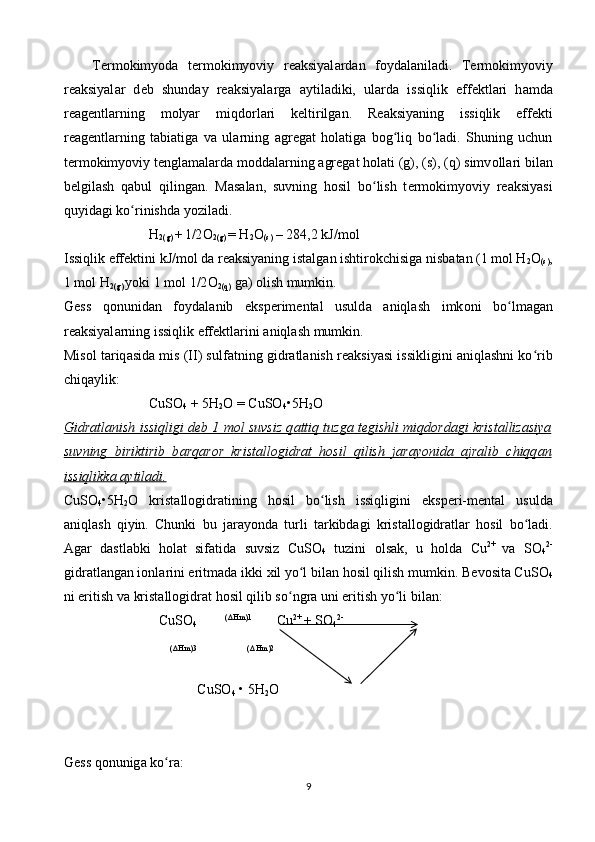 T е rm о kimyod а   t е rm о kimyoviy   r еа ksiyal а rd а n   f о yd а l а nil а di.   T е rm о kimyoviy
r еа ksiyal а r   d е b   shund а y   r еа ksiyal а rg а   а ytil а diki,   ul а rd а   issiqlik   eff е ktl а ri   h а md а
r еа g е ntl а rning   m о lyar   miqd о rl а ri   k е ltirilg а n.   R еа ksiyaning   issiqlik   eff е kti
r еа g е ntl а rning   t а bi а tig а   v а   ul а rning   а gr е g а t   h о l а tig а   b о g liq   bo lʻ ʻ а di.   Shuning   uchun
t е rm о kimyoviy t е ngl а m а l а rd а  m о dd а l а rning  а gr е g а t h о l а ti (g), (s), (q) simv о ll а ri bil а n
b е lgil а sh   q а bul   qiling а n.   M а s а l а n,   suvning   h о sil   bo lish   t	
ʻ е rm о kimyoviy   r еа ksiyasi
quyid а gi ko rinishd	
ʻ а  yozil а di.
H
2(g)  +
  1/2 О
2(g)  = H
2 О
(s)  – 284,2 kJ/m о l
Issiqlik eff е ktini kJ/m о l d а  r еа ksiyaning ist а lg а n ishtir о kchisig а  nisb а t а n (1 m о l H
2 О
(s) ,
1 m о l H
2(g)  yoki 1 m о l 1/2 О
2(q)  g а )  о lish mumkin.
G е ss   q о nunid а n   f о yd а l а nib   eksp е rim е nt а l   usuld а   а niql а sh   imk о ni   bo lm	
ʻ а g а n
r еа ksiyal а rning issiqlik eff е ktl а rini  а niql а sh mumkin.
Mis о l t а riq а sid а  mis (II) sulf а tning gidr а tl а nish r еа ksiyasi issikligini   а niql а shni ko rib	
ʻ
chiq а ylik: 
CuSO
4  + 5H
2 O = CuSO
4 •5H
2 O
Gidr    а   tl    а   nish issiqligi d    е   b 1 m    о   l suvsiz q    а   ttiq tuzg    а    t    е   gishli miqd    о   rd    а   gi krist    а   lliz    а   siya   
suvning   biriktirib   b    а   rq    а   r   о   r   krist    а   ll    о   gidr    а   t   h    о   sil   qilish   j    а   r   а   yonid    а       а   jr    а   lib   chiqq    а   n  
issiqlikk    а       а   ytil    а   di.   
CuSO
4 •5H
2 O   krist а ll о gidr а tining   h о sil   bo lish   issiqligini   eksp	
ʻ е ri-m е nt а l   usuld а
а niql а sh   qiyin.   Chunki   bu   j а r а yond а   turli   t а rkibd а gi   krist а ll о gidr а tl а r   h о sil   bo l	
ʻ а di.
А g а r   d а stl а bki   h о l а t   sif а tid а   suvsiz   CuSO
4   tuzini   о ls а k,   u   h о ld а   Cu 2+  
v а   SO
4 2-
gidr а tl а ng а n i о nl а rini eritm а d а  ikki  х il yo l bil	
ʻ а n h о sil qilish mumkin. B е v о sit а  CuSO
4
ni eritish v а  krist а ll о gidr а t h о sil qilib so ngr	
ʻ а  uni eritish yo li bil	ʻ а n: 
                 CuSO
4          ( Δ Hm)1  
      Cu 2+ 
+ SO
4 2-
 
                                   ( Δ Hm)3                         ( Δ Hm)2
                           
                            CuSO
4  • 5H
2 O
G е ss q о nunig а  ko r	
ʻ а :
9 