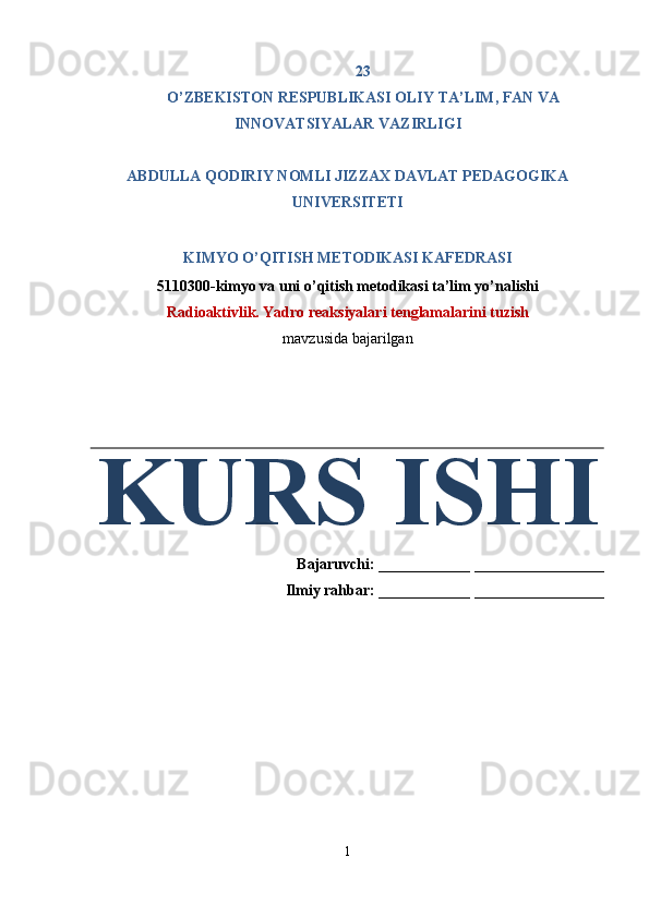 23 
O’ZBEKISTON RESPUBLIKASI OLIY TA’LIM, FAN VA 
INNOVATSIYALAR VAZIRLIGI 
 
ABDULLA QODIRIY NOMLI JIZZAX DAVLAT PEDAGOGIKA 
UNIVERSITETI 
 
KIMYO O’QITISH METODIKASI KAFEDRASI 
5110300-kimyo va uni o’qitish metodikasi ta’lim yo’nalishi 
Radioaktivlik. Yadro reaksiyalari tenglamalarini tuzish 
mavzusida bajarilgan 
KURS ISHI
Bajaruvchi:  ____________  _________________ 
Ilmiy rahbar:  ____________  _________________ 
 
 
 
 
 
 
 
 
 
1  
  