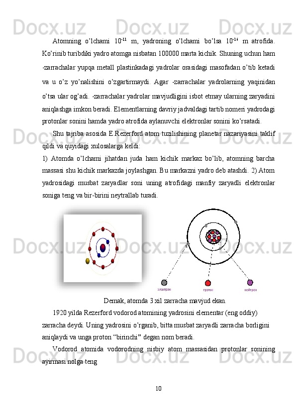  
Atomning   o’lchami   10 -11
  m,   yadroning   o’lchami   bo’lsa   10 -16
  m  
atrofida.
Ko’rinib turibdiki yadro atomga nisbatan 100000 marta kichik. Shuning uchun ham
-zarrachalar  yupqa metall  plastinkadagi  yadrolar  orasidagi  masofadan o’tib ketadi
va   u   o’z   yo’nalishini   o’zgartirmaydi.   Agar   -zarrachalar   yadrolarning   yaqinidan
o’tsa ular og’adi.  -zarrachalar yadrolar mavjudligini isbot etmay ularning zaryadini
aniqlashga imkon beradi. Elementlarning davriy jadvaldagi tartib nomeri yadrodagi
protonlar sonini hamda yadro atrofida aylanuvchi elektronlar sonini ko’rsatadi. 
Shu  tajriba  asosida   E.Rezerford  atom   tuzilishining  planetar   nazariyasini  taklif
qildi va quyidagi xulosalarga keldi: 
1)   Atomda   o’lchami   jihatdan   juda   ham   kichik   markaz   bo’lib,   atomning   barcha
massasi shu kichik markazda joylashgan. Bu markazni yadro deb atashdi. 2) Atom
yadrosidagi   musbat   zaryadlar   soni   uning   atrofidagi   manfiy   zaryadli   elektronlar
soniga teng va bir-birini neytrallab turadi. 
Demak, atomda 3 xil zarracha mavjud ekan. 
1920 yilda Rezerford vodorod atomining yadrosini elementar (eng oddiy) 
zarracha deydi. Uning yadrosini o’rganib, bitta musbat zaryadli zarracha borligini 
aniqlaydi va unga proton “birinchi ”  degan nom beradi. 
Vodorod   atomida   vodorodning   nisbiy   atom   massasidan   protonlar   sonining
ayirmasi nolga teng 
10  
  