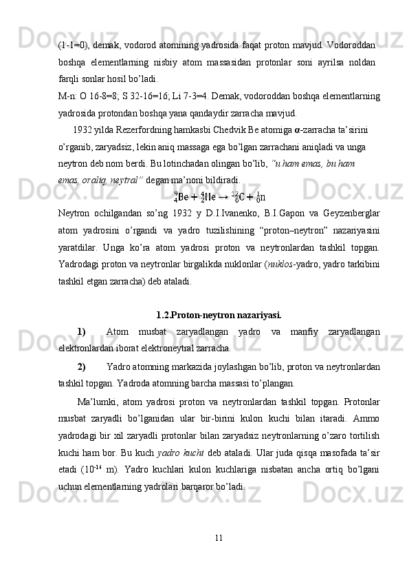 (1-1=0), demak, vodorod atomining yadrosida faqat proton mavjud. Vodoroddan
boshqa   elementlarning   nisbiy   atom   massasidan   protonlar   soni   ayrilsa   noldan
farqli sonlar hosil bo’ladi. 
M-n: O 16-8=8; S 32-16=16; Li 7-3=4. Demak, vodoroddan boshqa elementlarning
yadrosida protondan boshqa yana qandaydir zarracha mavjud. 
1932 yilda Rezerfordning hamkasbi Chedvik Be atomiga  α - zarracha ta’sirini 
o’rganib, zaryadsiz, lekin aniq massaga ega bo’lgan zarrachani aniqladi va unga 
neytron deb nom berdi. Bu lotinchadan olingan bo’lib,  “u ham emas, bu ham 
emas, oraliq, neytral”  degan ma’noni bildiradi.  
 
Neytron   ochilgandan   so’ng   1932   y   D.I.Ivanenko,   B.I.Gapon   va   Geyzenberglar
atom   yadrosini   o’rgandi   va   yadro   tuzilishining   “proton–neytron”   nazariyasini
yaratdilar.   Unga   ko’ra   atom   yadrosi   proton   va   neytronlardan   tashkil   topgan.
Yadrodagi proton va neytronlar birgalikda nuklonlar ( nuklos -yadro, yadro tarkibini
tashkil etgan zarracha) deb ataladi. 
 
1.2.Proton-neytron nazariyasi. 
1) Atom   musbat   zaryadlangan   yadro   va   manfiy   zaryadlangan
elektronlardan iborat elektroneytral zarracha. 
2) Yadro atomning markazida joylashgan bo’lib, proton va neytronlardan
tashkil topgan.  Yadroda atomning barcha massasi to’plangan. 
Ma’lumki,   atom   yadrosi   proton   va   neytronlardan   tashkil   topgan.   Protonlar
musbat   zaryadli   bo’lganidan   ular   bir-birini   kulon   kuchi   bilan   itaradi.   Ammo
yadrodagi bir  xil zaryadli protonlar  bilan zaryadsiz neytronlarning o’zaro tortilish
kuchi ham bor. Bu kuch   yadro kuchi   deb ataladi. Ular juda qisqa masofada ta’sir
etadi   (10 -16
  m).   Yadro   kuchlari   kulon   kuchlariga   nisbatan   ancha   ortiq   bo’lgani
uchun elementlarning yadrolari barqaror bo’ladi.  
11  
  