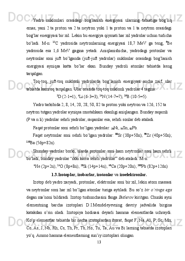 Yadro   nuklonlari   orasidagi   bog’lanish   energiyasi   ularning   tabiatiga   bog’liq
emas, yani  2 ta proton va 2 ta neytron yoki 1 ta proton va 1 ta neytron orasidagi
bog’lar energiyasi bir xil.  Lekin bu energiya qiymati har xil yadrolar uchun turlicha
bo’ladi.   M-n:   12
C   yadrosida   neytronlarning   energiyasi   18,7   MeV   ga   teng,   9
Be
yadrosida   esa   1,6   MeV   gagina   yetadi.   Aniqlanishicha,   yadrodagi   protonlar   va
neytronlar   soni   juft   bo’lganda   (juft-juft   yadrolar)   nuklonlar   orasidagi   bog’lanish
energiyasi   ayniqsa   katta   bo’lar   ekan.   Bunday   yadroli   atomlar   tabiatda   keng
tarqalgan. 
Toq-toq,   juft-toq   nuklonli   yadrolarda   bog’lanish   energiyasi   ancha   zaif,   ular
tabiatda kamroq tarqalgan. Ular orasida toq-toq nuklonli yadrolar 4 tagina: 
2
D (2-1=1);  6
Li (6-3=3);  14
N (14-7=7);  10
B (10-5=5). 
Yadro tarkibida 2, 8, 14, 20, 28, 50, 82 ta proton yoki neytron va 126, 152 ta 
neytron tutgan yadrolar ayniqsa mustahkam ekanligi aniqlangan. Bunday raqamli 
(P va n li) yadrolar sehrli yadrolar, raqamlar esa, sehrli sonlar deb ataladi. 
Faqat protonlar soni sehrli bo’lgan yadrolar: 
28 Ni, 
50 Sn, 
82 Pb.  
Faqat neytronlar soni   sehrli bo’lgan yadrolar:   88
Sr (38p+50n);   90
Zr (40p+50n);
138
Ba (56p+82n). 
Shunday yadrolar borki, ularda protonlar soni  ham  neytronlar  soni ham  sehrli
bo’ladi, bunday yadrolar “ikki karra sehrli yadrolar” deb ataladi. M-n: 
4
He (2p+2n);  16
O (8p+8n);  28
Si (14p+14n);  40
Ca (20p+20n);  208
Pb (82p+126n) 
1.3.Izotoplar, izobarlar, izotonlar  va  izoelektronlar. 
Izotop   deb yadro zaryadi, protonlar, elektronlar soni bir xil, lekin atom massasi
va neytronlar soni har xil bo’lgan atomlar turiga aytiladi. Bu so’z   bir o’ringa ega
degan ma’noni bildiradi. Izotop tushunchasini fanga  Butlerov  kiritgan. Chunki ayni
elementning   barcha   izotoplari   D.I.Mendeleyevning   davriy   jadvalida   birgina
katakdan   o’rin   oladi.   Izotopiya   hodisasi   deyarli   hamma   elementlarda   uchraydi.
Ko’p elementl а r t а bi а td а  bir nech а  izotopl а rd а n ibor а t, f а q а t F, Na, Al, P, Sc, Mn,
Co, As, J, Nb, Rh, Cs, Th, Pr, Tb, Ho, Tu, Ta, Au v а  Bi l а rning t а bi а td а  izotopl а ri
yo’q.  А mmo h а mm а  elementl а rning sun’iy izotopl а ri oling а n.     
13  
  