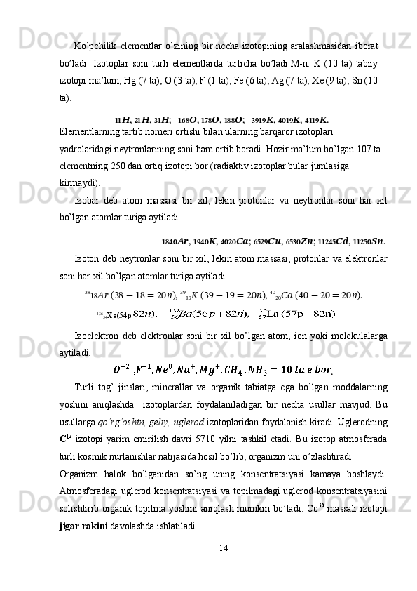 Ko’pchilik   elementlar   o’zining   bir   necha   izotopining   aralashmasidan   iborat
bo’ladi.   Izotoplar   soni   turli   elementlarda   turlicha   bo’ladi.M-n:   K   (10   ta)   tabiiy
izotopi ma’lum, Hg (7 ta), O (3 ta), F (1 ta), Fe (6 ta), Ag (7 ta), Xe (9 ta), Sn (10
ta). 
???????????? ?????? ,  ???????????? ?????? ,  ???????????? ?????? ;    ?????????????????? ?????? ,  ?????????????????? ?????? ,  ?????????????????? ?????? ;     ???????????????????????? ?????? ,  ???????????????????????? ?????? ,  ???????????????????????? ?????? .   
Elementlarning tartib nomeri ortishi bilan ularning barqaror izotoplari 
yadrolaridagi neytronlarining soni ham ortib boradi. Hozir ma’lum bo’lgan 107 ta 
elementning 250 dan ortiq izotopi bor (radiaktiv izotoplar bular jumlasiga 
kirmaydi). 
Izobar   deb   atom   massasi   bir   xil,   lekin   protonlar   va   neytronlar   soni   har   xil
bo’lgan atomlar turiga aytiladi. 
                                           ???????????????????????? ???????????? ,  ???????????????????????? ?????? ,  ???????????????????????? ???????????? ;   ???????????????????????? ???????????? ,  ???????????????????????? ???????????? ;   ?????????????????????????????? ???????????? ,  ?????????????????????????????? ???????????? .
Izoton   deb neytronlar soni bir xil, lekin atom massasi, protonlar va elektronlar
soni har xil bo’lgan atomlar turiga aytiladi. 
38
18 ????????????  (38 − 18 = 20 ?????? ),  39
19 ??????  (39 − 19 = 20 ?????? ),  40
20 ????????????  (40 − 20 = 20 ?????? ).  
          136
54 Xe(54p    
Izoelektron   deb   elektronlar   soni   bir   xil   bo’lgan   atom,   ion   yoki   molekulalarga
aytiladi. 
.
Turli   tog’   jinslari,   minerallar   va   organik   tabiatga   ega   bo’lgan   moddalarning
yoshini   aniqlashda     izotoplardan   foydalaniladigan   bir   necha   usullar   mavjud.   Bu
usullarga  qo’rg’oshin, geliy, uglerod  izotoplaridan foydalanish kiradi. Uglerodning
C 14
  izotopi   yarim   emirilish   davri   5710   yilni   tashkil   etadi.   Bu   izotop   atmosferada
turli kosmik nurlanishlar natijasida hosil bo’lib, organizm uni o’zlashtiradi. 
Organizm   halok   bo’lganidan   so’ng   uning   konsentratsiyasi   kamaya   boshlaydi.
Atmosferadagi uglerod konsentratsiyasi  va topilmadagi uglerod konsentratsiyasini
solishtirib organik topilma yoshini  aniqlash mumkin bo’ladi. Co 60
  massali  izotopi
jigar rakini  davolashda ishlatiladi. 
14  
  