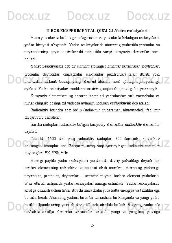  
   
II-BOB.EKSPERIMENTAL QISM 2.1.Yadro reaksiyalari. 
Atom yadrolarida bo’ladigan o’zgarishlar va yadrolarda ketadigan reaksiyalarni
yadro   kimyosi   o’rganadi.   Yadro   reaksiyalarida   atomning   yadrosida   protonlar   va
neytronlarning   qayta   taqsimlanishi   natijasida   yangi   kimyoviy   elementlar   hosil
bo‘ladi. 
Yadro reaksiyalari  deb bir element atomiga elementar zarrachalar (neytronlar,
protonlar,   deytronlar,   -zarrachalar,   elektronlar,   pozitronlar)   ta’sir   ettirib,   yoki
o’zo’zidan   nurlanib   boshqa   yangi   element   atomini   hosil   qiladigan   jarayonlarga
aytiladi. Yadro reaksiyalari modda massasining saqlanish qonuniga bo’ysunmaydi. 
Kimyoviy   elementlarning   beqaror   izotoplari   yadrolaridan   turli   zarrachalar   va
nurlar chiqarib boshqa xil yadroga aylanish hodisasi  radioaktivlik  deb ataladi. 
Radioaktiv   lotincha   so'z   bo'lib   (radio-nur   chiqaraman,   aktavus-faol)   faol   nur
chiqaruvchi demakdir. 
Barcha izotoplari radioaktiv bo'lgan kimyoviy elementlar   radioaktiv   elementlar
deyiladi.  
Tabiatda   1500   dan   ortiq   radioaktiv   izotoplar,   300   dan   ortiq   radioaktiv
bo’lmagan   izotoplar   bor.   Barqaror,   uzoq   vaqt   yashaydigan   radiaktiv   izotoplar
quyidagilar:  40
K,  87
Rb,  115
In. 
Hozirgi   paytda   yadro   reaksiyalari   yordamida   davriy   jadvaldagi   deyarli   har
qanday   elementning   radioaktiv   izotoplarini   olish   mumkin.   Atomning   yadrosiga
neytronlar,   protonlar,   deytronlar,   -   zarrachalar   yoki   boshqa   element   yadrolarini
ta’sir   ettirish   natijasida   yadro   reaksiyalari   amalga   oshiriladi.   Yadro   reaksiyalarini
amalga oshirish uchun ta’sir etuvchi zarrachalar juda katta energiya va tezlikka ega
bo’lishi kerak. Atomning yadrosi biror bir zarrachani biriktirganda va yangi yadro
hosil bo’lganda uning yashash davri 10 -7
  sek. atrofida bo’ladi. Bu yangi yadro o’z
navbatida   atrofga   elementar   zarrachalar   tarqatib,   yangi   va   yengilroq   yadroga
15  
  