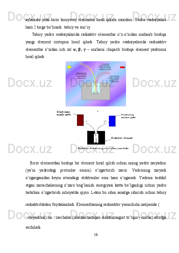 aylanishi   yoki  biror   kimyoviy elementni   hosil   qilishi  mumkin.  Yadro  reaksiyalari
ham 2 turga bo’linadi: tabiiy va sun’iy. 
Tabiiy   yadro   reaksiyalarida   radiaktiv   elementlar   o’z-o’zidan   nurlanib   boshqa
yangi   element   izotopini   hosil   qiladi.   Tabiiy   yadro   reaksiyalarida   radioaktiv
elementlar   o’zidan   uch   xil   α ,   β ,   γ   –   nurlarni   chiqarib   boshqa   element   yadrosini
hosil qiladi. 
      Biror   elementdаn   boshqа   bir   element   hosil   qilish   uchun   uning   yadro   zаryadini
(ya’ni   yadrodаgi   protonlаr   sonini)   o’zgаrtirish   zаrur.   Yadroning   zаryadi
o’zgаrgаnidаn   keyin   аtomdаgi   elektronlаr   soni   hаm   o’zgаrаdi.   Yadroni   tаshkil
etgаn   zаrrаchаlаrning   o’zаro   bog’lаnish   energiyasi   kаttа   bo’lgаnligi   uchun   yadro
tаrkibini o’zgаrtirish nihoyatdа qiyin. Lekin bu ishni аmаlgа ishirish uchun tаbiiy
rаdiаktivlikdаn foydаlаnilаdi. Elementlаrning rаdioаktiv yemirilishi nаtijаsidа 
(
4
2 He yadrosi) vа 
1 0
 zаrchаlаr (ulаrdаn tаshqаri elektromаgnit to’lqin γ-nurlаr) аtrofgа
sochilаdi. 
16  
  Кизил нурлар 
альфа нурлари  –
улар мусбат 
зарядга эгаСарик ранглар 
бетта нурлари  –
улар манфий 
зарядга эга. Ок нурлар 
гамма нурлари  –
улар хеч кандай 
зарядга эга эмас
     
  