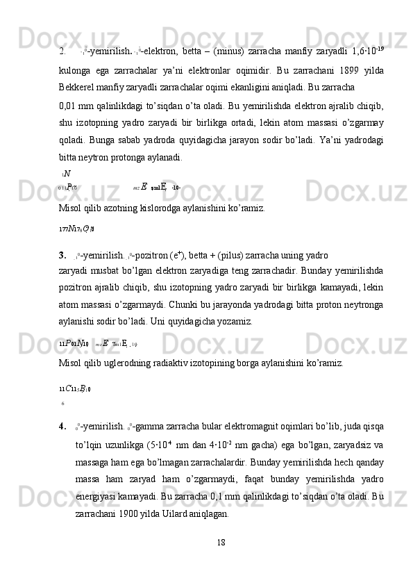 2.
1 0

- yemirilish .  
1 0

- elektron,   betta   –   (minus)   zarracha   manfiy   zaryadli   1,6·10 -19
kulonga   ega   zarrachalar   ya’ni   elektronlar   oqimidir.   Bu   zarrachani   1899   yilda
Bekkerel   manfiy zaryadli zarrachalar oqimi ekanligini aniqladi.  Bu zarracha 
0,01 mm qalinlikdagi to’siqdan o’ta oladi. Bu yemirilishda elektron ajralib chiqib,
shu   izotopning   yadro   zaryadi   bir   birlikga   ortadi,   lekin   atom   massasi   o’zgarmay
qoladi.   Bunga   sabab   yadroda   quyidagicha   jarayon   sodir   bo’ladi.   Ya’ni   yadrodagi
bitta neytron protonga aylanadi. 
1 N
0  11 P 10    mz  E     z m1 E    -10 -   
Misol qilib azotning kislorodga aylanishini ko’ramiz. 
177 N 17
8 O 
1 0  
3.
1 0

- yemirilish. 
1 0

- pozitron (e +
), betta + (pilus) zarracha   uning yadro 
zaryadi  musbat  bo’lgan elektron  zaryadiga teng  zarrachadir.  Bunday  yemirilishda
pozitron  ajralib chiqib,  shu  izotopning  yadro zaryadi   bir   birlikga  kamayadi,  lekin
atom massasi o’zgarmaydi. Chunki bu jarayonda yadrodagi bitta proton neytronga
aylanishi sodir bo’ladi. Uni quyidagicha yozamiz. 
11 P 01 N 10     mz  E     z m1 E    10  
Misol qilib uglerodning radiaktiv izotopining borga aylanishini ko’ramiz.  
11 C
11
5 B 
1 0  
6
4.
0 0
- yemirilish.  
0 0
- gamma zarracha   bular elektromagnit oqimlari bo’lib, juda qisqa
to’lqin   uzunlikga   (5·10 -4
  nm   dan   4·10 -2
  nm   gacha)   ega   bo’lgan,   zaryadsiz   va
massaga ham ega bo’lmagan zarrachalardir.  Bunday yemirilishda hech qanday
massa   ham   zaryad   ham   o’zgarmaydi,   faqat   bunday   yemirilishda   yadro
energiyasi kamayadi. Bu zarracha 0,1 mm qalinlikdagi to’siqdan o’ta oladi. Bu
zarrachani 1900 yilda Uilard aniqlagan. 
18  
  