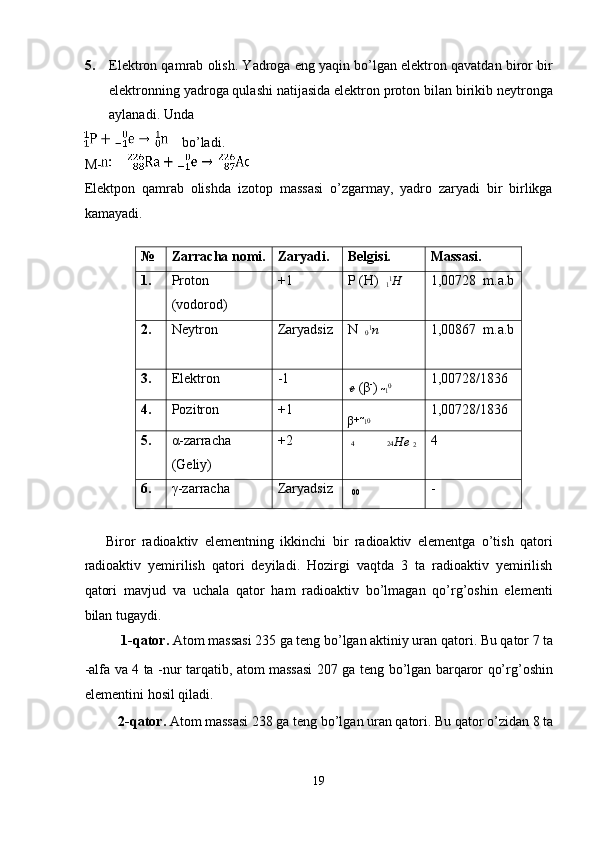 5. Elektron qamrab olish. Yadroga eng yaqin bo’lgan elektron qavatdan biror bir
elektronning yadroga qulashi natijasida elektron proton bilan birikib neytronga
aylanadi.  Unda 
    bo’ladi. 
M-  
Elektpon   qamrab   olishda   izotop   massasi   o’zgarmay,   yadro   zaryadi   bir   birlikga
kamayadi. 
 
№  Zarracha nomi.  Zaryadi.  Belgisi.  Massasi. 
1.  Proton  
(vodorod)  +1  P (H)  
1 1
H   1,00728  m.a.b
2.  Neytron  Zaryadsiz  N  
0 1
n   1,00867  m.a.b
3.  Elektron  -1 
e  (β -
)  
1 0
  1,00728/1836 
4.  Pozitron  +1 
β +   
1 0
  1,00728/1836 
5.  α-zarracha 
(Geliy)  +2 
4   24 He  
2  4 
6.  γ-zarracha  Zaryadsiz 
  00   - 
 
Biror   radioaktiv   elementning   ikkinchi   bir   radioaktiv   elementga   o’tish   qatori
radioaktiv   yemirilish   qatori   deyiladi.   Hozirgi   vaqtda   3   ta   radioaktiv   yemirilish
qatori   mavjud   va   uchala   qator   ham   radioaktiv   bo’lmagan   qo’rg’oshin   elementi
bilan tugaydi. 
1-qator.  Atom massasi 235 ga teng bo’lgan aktiniy uran qatori. Bu qator 7 ta 
-alfa va 4 ta   -nur tarqatib, atom massasi 207 ga teng bo’lgan barqaror qo’rg’oshin
elementini hosil qiladi. 
2-qator.  Atom massasi 238 ga teng bo’lgan uran qatori. Bu qator o’zidan 8 ta 
19  
  