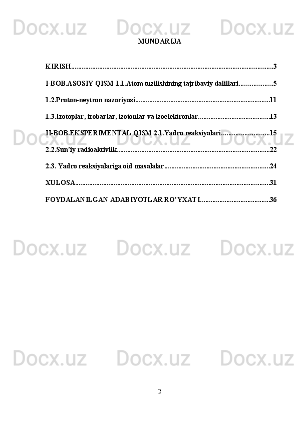 MUNDARIJA 
 
KIRISH ................................................................................................................... 3
I-BOB.ASOSIY QISM 1.1.Atom tuzilishining tajribaviy dalillari. .................. 5
1.2.Proton-neytron nazariyasi. ............................................................................ 11
1.3.Izotoplar, izobarlar, izotonlar va izoelektronlar. ........................................ 13
II-BOB.EKSPERIMENTAL QISM 2.1.Yadro reaksiyalari. .......................... 15
2.2.Sun’iy radioaktivlik. ...................................................................................... 22
2.3. Yadro reaksiyalariga oid masalalar ............................................................ 24
XULOSA ............................................................................................................... 31
FOYDALANILGAN ADABIYOTLAR RO’YXATI ........................................ 36
2
