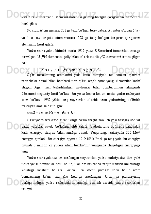 -   va   6   ta   -nur   tarqatib,   atom   massasi   206   ga   teng   bo’lgan   qo’rg’oshin   elementini
hosil qiladi. 
3-qator.  Atom massasi 232 ga teng bo’lgan toriy qatori. Bu qator o’zidan 6 ta  -
va   4   ta   -nur   tarqatib   atom   massasi   208   ga   teng   bo’lgan   barqaror   qo’rgoshin
elementini hosil qiladi. 
Yadro   reaksiyalari   birinchi   marta   1919   yilda   E.Rezerford   tomonidan   amalga
oshirilgan. U 
7 14
N elementini geliy bilan ta’sirlashtirib 
8 17
O elementini sintez gilgan
edi: 
                
7 14
N + 
2 4
   
1 1
H + 
8 17
O yoki   
7 14
 N ( ; 
1 1
H) 
8 17
O 
Og’ir   metallarning   atomlarini   juda   katta   energiyali   tez   harakat   qiluvchi
zarrachalar   oqimi   bilan   bombardimon   qilish   orqali   qator   yangi   elementlar   kashf
etilgan.   Agar   uran   tezlashtirilgan   neytronlar   bilan   bombardimon   qilinganda
93element   neptuniy   hosil   bo’ladi.   Bu   yerda   ketma-ket   bir   necha   yadro   reaksiyasi
sodir   bo’ladi.   1939   yilda   issiq   neytronlar   ta’sirida   uran   yadrosining   bo’linish
reaksiyasi amalga oshirilgan: 
92235 U +  o1 n    3693 Kr +  56140 Ba + 3 o1 n 
Og’ir yadrolarni o’z-o’zidan ikkiga bo’linishi (ba’zan uch yoki to’rtga) ikki xil
yangi   yadrolar   paydo   bo’lishiga   olib   keladi.   Yadrolarning   bo’linishi   nihoyatda
katta   energiya   chiqishi   bilan   amalga   oshadi.   Yuqoridagi   reaksiyada   200   MeV
energiya   ajraladi.   Bu   energiya   qiymati   19,2•10 9
  kJ/mol   ga   teng   yoki   bu   energiya
qiymati   2   million   kg   yuqori   sifatli   toshko’mir   yonganida   chiqadigan   energiyaga
teng. 
Yadro   reaksiyalarida   bir   sarflangan   neytrondan   yadro   reaksiyasida   ikki   yoki
uchta   yangi   neytronlar   hosil   bo’lib,   ular   o’z   navbatida   zanjir   reaksiyasini   yuzaga
kelishiga   sababchi   bo’ladi.   Bunda   juda   kuchli   portlash   sodir   bo’lib   atom
bombasining   ta’siri   ana   shu   holatga   asoslangan.   Uran   va   plutoniyning
boshqariladigan   yadro   reaksiyalarini   amalga   oshirish   asosida   yadro   reaktorlari
ishlaydi. 
20  
  