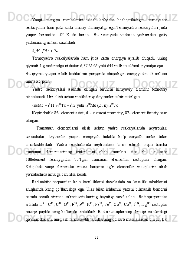 Yangi   energiya   manbalarini   izlash   bo’yicha   boshqariladigan   termoyadro
reaksiyalari   ham   juda   katta   amaliy   ahamiyatga   ega.Termoyadro   reaksiyalari   juda
yuqori   haroratda   10 7
  K   da   boradi.   Bu   reksiyada   vodorod   yadrosidan   geliy
yadrosining sintezi kuzatiladi: 
4
1 1
H   
2 4
He + 2
+  
Termoyadro   reaksiyalarida   ham   juda   katta   energiya   ajralib   chiqadi,   uning
qiymati 1 g vodorodga nisbatan 6,87 MeV yoki 644 million kJ/mol qiymatga ega. 
Bu  qiymat  yuqori  sifatli   toshko’mir  yonganda  chiqadigan  energiyadan  15 million
marta ko’pdir. 
Yadro   raeksiyalari   asosida   olingan   birinchi   kimyoviy   element   texnetsiy
hisoblanadi. Uni olish uchun molibdenga deytronlar ta’sir ettirilgan: 
4298 Mo + 
1 2 
H   
43 99
Tc + 
0 1
n  yoki 
42 98
Mo (D; n) 
43 99
Tc 
Keyinchalik 85- element astat, 61- element prometiy, 87- element fransiy ham
olingan. 
Transuran   elementlarni   olish   uchun   yadro   reaksiyalarida   neytronlar,
zarrachalar,   deytronlar   yuqori   energiyali   holatda   ko’p   zaryadli   ionlar   bilan
ta’sirlashtiriladi.   Yadro   reaktorlarida   neytronlarni   ta’sir   ettirish   orqali   barcha
transuran   elementlarining   izotoplarini   olish   mumkin.   Ana   shu   usullarda
100element   fermiygacha   bo’lgan   transuran   elementlar   izotoplari   olingan.
Kelajakda   yangi   elementlar   sintezi   barqaror   og’ir   elementlar   izotoplarini   olish
yo’nalashida amalga oshirilsa kerak. 
Radioaktiv   preparatlar   ko’p   kasalliklarni   davolashda   va   kasallik   sabablarini
aniqlashda   keng   qo’llanishga   ega.   Ular   bilan   ishlashni   yaxshi   bilmaslik   bemorni
hamda   texnik   xizmat   ko’rsatuvchilarning   hayotiga   xavf   soladi.   Radiopreparatlar
sifatida   H 3
  ,   C 11
,   C 14
,   O 15
,   P 30
,   P 32
,   K 43
,   Fe 52
,   Fe 55
,   Co 57
,   Co 58
,   I 126
,   Hg 203
  izotoplar
hozirgi paytda keng ko’lamda ishlatiladi. Radio izotoplarning chinligi va ulardagi
qo’shimchalarni aniqlash farmasevtik tahlillarning dolzarb masalalardan biridir. Bu
21  
  