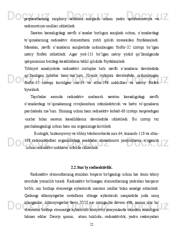 preparatlarning   miqdoriy   tarkibini   aniqlash   uchun   yadro   spektrometriya   va
radiometriya usullari ishlatiladi. 
Saraton   kassaligidagi   xavfli   o’smalar   borligini   aniqlash   uchun,   o’smalardagi
to’qimalarning   radioaktiv   elementlarni   yutib   qolish   xossasidan   foydalaniladi.
Masalan,   xavfli   o’smalarni   aniqlashda   nishonlangan   fosfor-32   izotopi   bo’lgan
natriy   fosfati   ishlatiladi.   Agar   yod-131   bo’lgan   natriy   yodid   qo’llanilganda
qalqonsimon bezdagi kasalliklarni tahlil qilishda foydalaniladi. 
Tibbiyot   amaliyotida   radioaktiv   izotoplar   turli   xavfli   o’smalarni   davolashda
qo’llanilgan   holatlar   ham   ma’lum.   Xronik   leykozni   davolashda,   nishonlangan
fosfor-32   izotopi   kiritilgan   rux-65   va   oltin-198   nuklidlari   va   natriy   fosfati
byuriladi. 
Tajribalar   asosida   radioaktiv   nurlanish   saraton   kassaligidagi   xavfli
o’smalardagi   to’qimalarning   rivojlanishini   sekinlashtirish   va   hatto   to’qimalarni
parchalashi ma’lum. Shuning uchun ham radioaktiv kobalt-60 izotopi tarqatadigan
-nurlar   bilan   saraton   kasalliklarini   davolashda   ishlatiladi.   Bu   izotop   tez
parchalanganligi uchun ham uni organizmga kiritiladi. 
Biologik, biokimyoviy va tibbiy tekshiruvlarda mis-64, kumush-110 va oltin-
198   radionuklidlari   organizmdagi   moddalar   almashinuvi   jarayonlarini   o’rganish
uchun radioaktiv indikator sifatida ishlatiladi. 
 
 
2.2.Sun’iy radioaktivlik. 
Radioaktiv   elementlarning  atomlari   beqaror   bo'lganligi   uchun  har   doim   tabiiy
ravishda yemirilib turadi. Radioaktiv bo'lmagan elementlarning yadrolari barqaror
bo'lib,   uni   boshqa   elementga   aylantirish   maxsus   usullar   bilan   amalga   oshiriladi.
Qadimgi   alkimyogarlar   metallarni   oltinga   aylantirish   maqsadida   juda   uzoq
izlanganlar.   Alkimyogarlar   davri   XVII   asr   oxirigacha   davom   etdi,   ammo   ular   bir
elementni boshqa elementga aylantirish kimyoviy jarayonlarda mumkin emasligini
bilmas   edilar.   Davriy   qonun,     atom   tuzilishi,   radioaktivlik,   yadro   reaksiyalari
22  
  