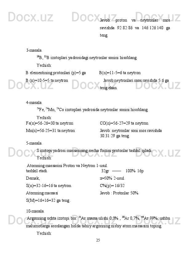 Javob:   proton   va   neytronlar   mos
ravishda   92:82:86   va   146:126:140   ga
teng. 
 
3-masala. 
  10
B,  11
B izotoplari yadrosidagi neytronlar sonini hisoblang. 
  Yechish: 
B elementining protonlari (p)=5 ga  B(n)=11-5=6 ta neytron 
B (n)=10-5=5 ta neytron  Javob:neytronlari mos ravishda 5:6 ga 
teng ekan. 
 
4-masala. 
  56
Fe,  56
Mn,  56
Co izotoplari yadrosida neytronlar sonini hisoblang. 
  Yechish: 
Fe(n)=56-26=30 ta neytron 
Mn(n)=56-25=31 ta neytron  CO(n)=56-27=29 ta neytron 
Javob: neytronlar soni mos ravishda 
30:31:29 ga teng. 
5-masala. 
  S izotopi yadrosi massasining necha foizini protonlar tashkil qiladi. 
  Yechish: 
 Atomning massasini Proton va Neytron 1-usul. 
tashkil etadi. 
Demak, 
S(n)=32-16=16 ta neytron. 
Atomning massasi 
S(M)=16+16=32 ga teng .    32gr                      100%  16p
x=50% 2-usul. 
C%(p)= 16/32 
Javob : Protonlar 50%. 
 
10-masala. 
 Argonning uchta izotopi bor.  36
Ar massa ulishi 0,3% ,  38
Ar 0,7%,  40
Ar 99%, ushbu
malumotlarga asoslangan holda tabiiy argonning nisbiy atom massasini toping. 
  Yechish: 
25  
  