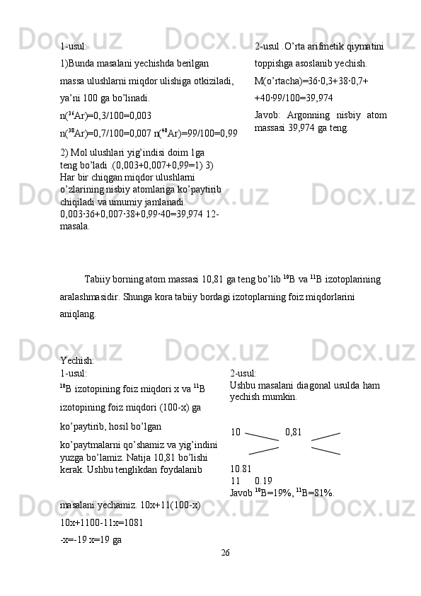 1-usul: 
1)Bunda masalani yechishda berilgan 
massa ulushlarni miqdor ulishiga otkiziladi,
ya’ni 100 ga bo’linadi. 
n( 36
Ar)=0,3/100=0,003 
n( 38
Ar)=0,7/100=0,007 n( 40
Ar)=99/100=0,99
2) Mol ulushlari yig’indisi doim 1ga 
teng bo’ladi .(0,003+0,007+0,99=1) 3) 
Har bir chiqgan miqdor ulushlarni 
o’zlarining nisbiy atomlariga ko’paytirib
chiqiladi va umumiy jamlanadi. 
0,003·36+0,007·38+0,99·40=39,974 12-
masala.  2-usul .O’rta arifmetik qiymatini 
toppishga asoslanib yechish. 
M(o’rtacha)=36·0,3+38·0,7+ 
+40·99/100=39,974 
Javob:   Argonning   nisbiy   atom
massasi 39,974 ga teng. 
  Tabiiy borning atom massasi 10,81 ga teng bo’lib  10
B va  11
B izotoplarining 
aralashmasidir.  Shunga kora tabiiy bordagi izotoplarning foiz miqdorlarini 
aniqlang. 
   
 
Yechish: 
1-usul: 
10
B izotopining foiz miqdori x va  11
B 
izotopining foiz miqdori (100-x) ga 
ko’paytirib, hosil bo’lgan 
ko’paytmalarni qo’shamiz va yig’indini 
yuzga bo’lamiz.  Natija 10,81 bo’lishi 
kerak. Ushbu tenglikdan foydalanib  2-usul: 
Ushbu masalani diagonal usulda ham
yechish mumkin. 
 
 
10 0,81 
   
10.81 
11 0.19 
Javob  10
B=19%,  11
B=81%. 
masalani yechamiz. 10x+11(100-x) 
10x+1100-11x=1081 
-x=-19 x=19 ga 
26  
  