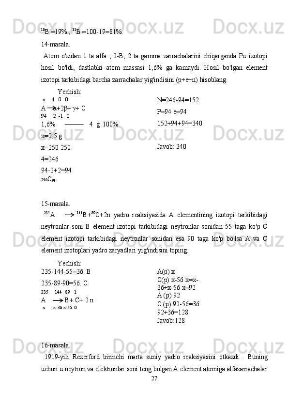 10
B =19% ,  11
B =100-19=81%. 
14-masala. 
  Atom   o'zidan   1   ta   alfa   ,   2-B,   2   ta   gamma   zarrachalarini   chiqarganda   Pu   izotopi
hosil   bo'ldi,   dastlabki   atom   massasi   1,6%   ga   kamaydi.   Hosil   bo'lgan   element
izotopi tarkibidagi barcha zarrachalar yig'indisini (p+e+n) hisoblang. 
  Yechish: 
 x     4   0   0 
A     α +2 β +  γ + C 
94     2  -1   0 
1,6%                       4   g   100%
x=2,5 g 
x=250 250-
4=246 
94-2+2=94  N=246-94=152
P=94 e=94 
152+94+94=340 
 
Javob: 340 
 
246 C
94  
 
15-masala. 
  235
A         144
B+ 89
C+2n   yadro   reaksiyasida   A   elementining   izotopi   tarkibidagi
neytronlar   soni   B   element   izotopi   tarkibidagi   neytronlar   sonidan   55   taga   ko'p   C
element   izotopi   tarkibidagi   neytronlar   sonidan   esa   90   taga   ko'p   bo'lsa   A   va   C
element izotoplari yadro zaryadlari yig'indisini toping. 
  Yechish: 
235-144-55=36. B 
235-89-90=56. C 
235     144   89   1 
A      B+ C+ 2 n 
 x       x-36 x-56  0  A(p) x 
C(p) x-56 x=x-
36+x-56 x=92 
A (p) 92 
C (p) 92-56=36 
92+36=128 
Javob:128 
 
16-masala. 
  1919-yili   Rezerford   birinchi   marta   suniy   yadro   reaksiyasini   otkazdi   .   Buning
uchun u neytron va elektronlar soni teng bolgan A element atomiga alfazarrachalar
27  
  