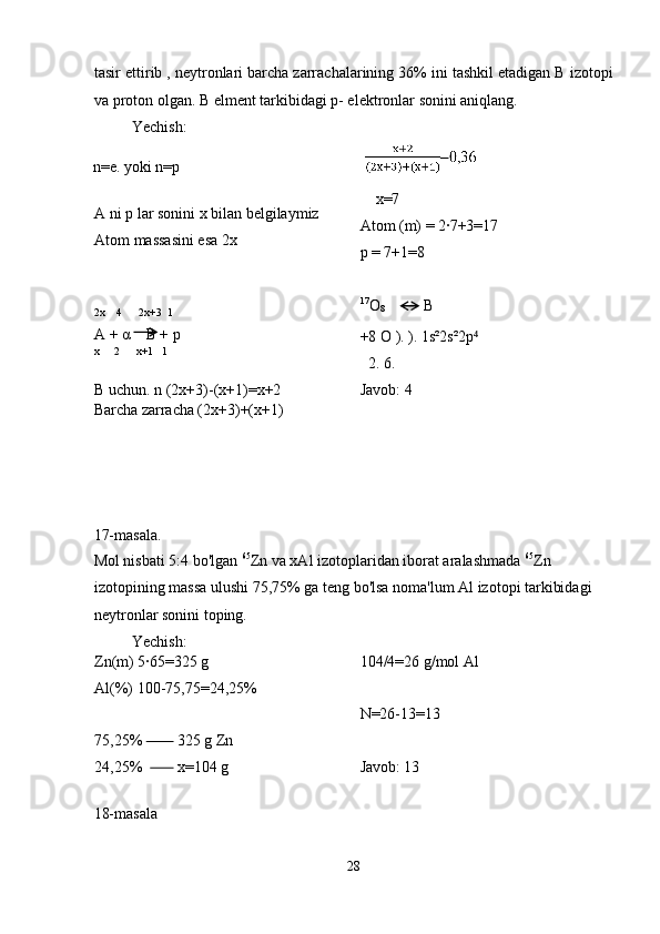 tasir ettirib , neytronlari barcha zarrachalarining 36% ini tashkil etadigan B izotopi
va proton olgan. B elment tarkibidagi p- elektronlar sonini aniqlang. 
  Yechish: 
n=e. yoki n=p     
 
A ni p lar sonini x bilan belgilaymiz 
Atom massasini esa 2x 
 
 
2x    4      2x+3  1 
A +  α     B + p 
x     2      x+1   1 
 
B uchun. n (2x+3)-(x+1)=x+2      x=7 
Atom (m) = 2·7+3=17 
p = 7+1=8 
 
17
O
8       B 
+8 O ). ). 1s²2s²2p  ⁴
   2. 6. 
Javob: 4 
Barcha zarracha (2x+3)+(x+1) 
 
 
 
 
17-masala. 
Mol nisbati 5:4 bo'lgan  65
Zn va xAl izotoplaridan iborat aralashmada  65
Zn 
izotopining massa ulushi 75,75% ga teng bo'lsa noma'lum Al izotopi tarkibidagi 
neytronlar sonini toping. 
  Yechish: 
Zn(m) 5·65=325 g 
Al(%) 100-75,75=24,25% 
 
75,25%           325 g Zn 
24,25%           x=104 g  104/4=26 g/mol Al 
 
N=26-13=13 
 
Javob: 13 
 
18-masala 
28  
  