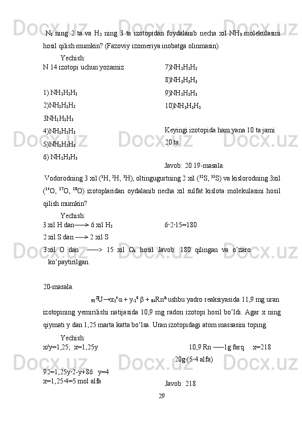   N
2   ning   2   ta   va   H
2   ning   3   ta   izotopidan   foydalanib   necha   xil   NH
3   molekulasini
hosil qilish mumkin?  (Fazoviy izomeriya inobatga olinmasin). 
  Yechish: 
N 14 izotopi uchun yozamiz 
 
1) NH
1 H
1 H
1  
2)NH
1 H
1 H
2  
3NH
1 H
1 H
3  
4)NH
1 H
2 H
3  
5)NH
1 H
2 H
2  
6) NH
1 H
3 H
3   7)NH
2 H
2 H
2  
8)NH
3 H
3 H
3  
9)NH
2 H
2 H
3  
10)NH
3 H
3 H
2  
 
Keyingi izotopida ham yana 10 ta jami 
20 ta 
 
Javob: 20 19-masala.
 Vodorodning 3 xil ( 1
H,  2
H,  3
H), oltingugurtning 2 xil ( 32
S,  33
S) va kislorodning 3xil
( 16
O,   17
O,   18
O)   izotoplaridan   oydalanib   necha   xil   sulfat   kislota   molekulasini   hosil
qilish mumkin? 
  Yechish: 
3 xil H dan       >  6 xil H
2   6·2·15=180 
2 xil S dan       >  2 xil S   
3 xil   O   dan           >   15   xil   O
4   hosil   Javob:   180   qilingan   va   o’zaro
ko’paytirilgan. 
 
20-masala. 
 
92 Z
U→x
2 4
α  + y
-1 0
  β  + 
86 Rn A 
ushbu yadro reaksiyasida 11,9 mg uran 
izotopining yemirilishi  natijasida  10,9 mg radon izotopi hosil  bo’ldi. Agar x ning
qiymati y dan 1,25 marta katta bo’lsa. Uran izotopidagi atom massasini toping. 
  Yechish: 
x/y=1,25;  x=1,25y 
 
92=1,25y·2-y+86   y=4  
x=1,25·4=5 mol alfa  10,9 Rn         1g farq     x=218
20g (5·4 alfa) 
 
Javob: 218 
29  
  