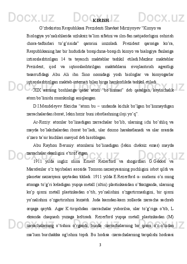 KIRISH
O’zbekiston Respublikasi Prezidenti Shavkat Mirziyoyev “Kimyo va 
Biologiya yo’nalishlarida uzluksiz ta’lim sifatini va ilm-fan natijadorligini oshirish
chora-tadbirlari   to’g’risida”   qarorini   imzoladi.   Prezident   qaroriga   ko’ra,
Respublikaning har bir hududida bosqichma-bosqich kimyo va bialogiya fanlariga
ixtisoslashtirilgan   14   ta   tayanch   maktablar   tashkil   etiladi.Mazkur   maktablar
Prezident,   ijod   va   iqtisoslashtirilgan   maktablarni   rivojlantirish   agentligi
tasarrufidagi   Abu   Ali   ibn   Sino   nomidagi   yosh   biologlar   va   kimyogarlar
iqtisoslashtirilgan maktab-internati bilan birga hamkorlikda tashkil etiladi. 
XIX   asrning   boshlariga   qadar   atom   “bo’linmas”   deb   qaralgan,   keyinchalik
atom bo’linishi mumkinligi aniqlangan. 
D.I.Mendeleyev   fikricha   “atom   bu   −   undanda   kichik   bo’lgan   bo’linmaydigan
zarrachalardan iborat, lekin hozir buni isbotlashning iloji yo’q”. 
Ar-Roziy:   atomlar   bo’linadigan   zarrachalar   bo’lib,   ularning   ichi   bo’shliq   va
mayda   bo’lakchalardan   iborat   bo’ladi,   ular   doimo   harakatlanadi   va   ular   orasida
o’zaro ta’sir kuchlari mavjud deb hisoblagan. 
Abu   Rayhon   Beruniy:   atomlarni   bo’linadigan   (lekin   cheksiz   emas)   mayda
zarrachalar ekanligini e’tirof etgan. 
1911   yilda   ingliz   olimi   Ernest   Rezerford   va   shogirdlari   G.Gekkel   va
Marsdenlar o’z tajribalari asosida Tomson nazariyasining puchligini isbot qildi va
planetar nazariyani qaytadan tikladi. 1911 yilda E.Rezerford   α - nurlarni o’n ming
atomga to’g’ri keladigan yupqa metall (oltin) plastinkasidan o’tkazganda, ularning
ko’p   qismi   metall   plastinkadan   o’tib,   yo’nalishini   o’zgartirmasligini,   bir   qismi
yo’nalishini   o’zgartirishini   kuzatdi.   Juda   kamdan-kam   xollarda   zarracha   sachrab
orqaga   qaytdi.   Agar   K-tirqishdan   -zarrachalar   yuborilsa,   ular   to’g’riga   o’tib,   L
ekranda   chaqnash   yuzaga   keltiradi.   Rezerford   yupqa   metall   plastinkadan   (M)
zarrachalarning   o’tishini   o’rgandi,   bunda   -zarrachalarning   bir   qismi   o’z-o’zidan
ma’lum   burchakka   og’ishini   topdi.   Bu   hodisa   -zarrachalarning   tarqalishi   hodisasi
3  
  