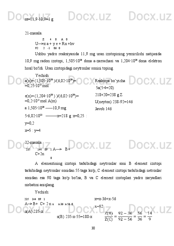 m=11,9-10,9=1 g 
 
21-masala. 
  Z        4     0      A    0  
U    > x a + y e + Rn +hv 
92       2    -1     86   0   
Ushbu   yadro   reaksiyasida   11,9   mg   uran   izotopining   yemirilishi   natijasida
10,9   mg   radon   izotopi,   1,505·10 20
  dona   a-zarrachasi   va   1,204·10 20  
dona   elektron
hosil bo'ldi.  Uran izotopidagi neytronlar sonini toping. 
Yechish: 
a(n)= (1,505·10 20
 )/(6,02·10 20
)= 
=0,25·10 -3
 mol 
 
e(n)= (1,204·10 20
 ) )/(6,02·10 20
)= 
=0,2·10 -3
 mol A(m)
a 1,505·10 20
          10,9 mg  Reaksiya bo’yicha 
 5a(5·4=20) 
218+20=238 g Z 
U(neyton) 238-92=146 
Javob:146 
5·6,02·10 23
                  x=218   g   x=0,25   :
y=0,2 
x=5 : y=4  
 
22-masala. 
  235               144     89     1   A     >     B+
C+2n 
                0  
A   elementining   izotopi   tarkibidagi   neytronlar   soni   B   element   izotopi
tarkibidagi neytronlar sonidan 55 taga ko'p, C element izotopi tarkibidagi netronlar
sonidan   esa   90   taga   ko'p   bo'lsa,   B   va   C   element   izotoplari   yadro   zaryadlari
nisbatini aniqlang. 
  Yechish: 
235    144   89   1  x=x-36+x-56 
A   >  B+  C+ 2 n  x      x-36  x-56  0 
n(A) 235-x 
 n(B) 235-x-55=180-x 
30  
  