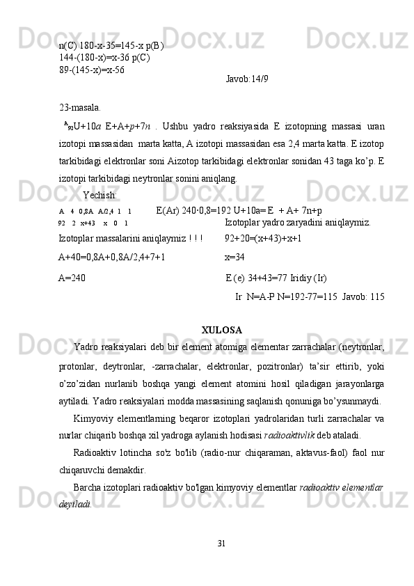n(C) 180-x-35=145-x p(B)
144-(180-x)=x-36 p(C) 
89-(145-x)=x-56           
        
Javob:14/9 
 
23-masala. 
  A
92 U+10 a   E+A+ p +7 n   .   Ushbu   yadro   reaksiyasida   E   izotopning   massasi   uran
izotopi massasidan  marta katta, A izotopi massasidan esa 2,4 marta katta. E izotop
tarkibidagi elektronlar soni Aizotop tarkibidagi elektronlar sonidan 43 taga ko’p. E
izotopi tarkibidagi neytronlar sonini aniqlang. 
  Yechish: 
A    4   0,8A   A/2,4  1    1  E(Ar) 240·0,8=192 U+10a= E  + A+ 7n+p 
92    2   x+43     x    0    1  Izotoplar yadro zaryadini aniqlaymiz. 
Izotoplar massalarini aniqlaymiz ! ! !  92+20=(x+43)+x+1 
A+40=0,8A+0,8A/2,4+7+1  x=34 
A=240  E (e) 34+43=77 Iridiy (Ir) 
Ir  N=A-P N=192-77=115  Javob: 115 
 
XULOSA 
Yadro reaksiyalari  deb bir element  atomiga elementar zarrachalar (neytronlar,
protonlar,   deytronlar,   -zarrachalar,   elektronlar,   pozitronlar)   ta’sir   ettirib,   yoki
o’zo’zidan   nurlanib   boshqa   yangi   element   atomini   hosil   qiladigan   jarayonlarga
aytiladi. Yadro reaksiyalari modda massasining saqlanish qonuniga bo’ysunmaydi. 
Kimyoviy   elementlarning   beqaror   izotoplari   yadrolaridan   turli   zarrachalar   va
nurlar chiqarib boshqa xil yadroga aylanish hodisasi  radioaktivlik  deb ataladi. 
Radioaktiv   lotincha   so'z   bo'lib   (radio-nur   chiqaraman,   aktavus-faol)   faol   nur
chiqaruvchi demakdir. 
Barcha izotoplari radioaktiv bo'lgan kimyoviy elementlar  radioaktiv elementlar
deyiladi.  
31  
  