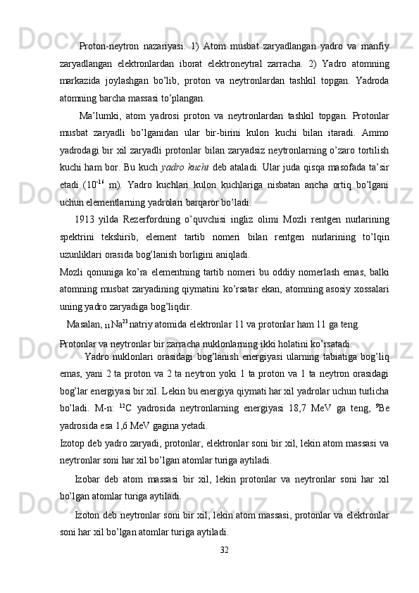 Proton-neytron   nazariyasi.   1)   Atom   musbat   zaryadlangan   yadro   va   manfiy
zaryadlangan   elektronlardan   iborat   elektroneytral   zarracha.   2)   Yadro   atomning
markazida   joylashgan   bo’lib,   proton   va   neytronlardan   tashkil   topgan.   Yadroda
atomning barcha massasi to’plangan. 
Ma’lumki,   atom   yadrosi   proton   va   neytronlardan   tashkil   topgan.   Protonlar
musbat   zaryadli   bo’lganidan   ular   bir-birini   kulon   kuchi   bilan   itaradi.   Ammo
yadrodagi bir  xil zaryadli protonlar  bilan zaryadsiz neytronlarning o’zaro tortilish
kuchi ham bor. Bu kuch   yadro kuchi   deb ataladi. Ular juda qisqa masofada ta’sir
etadi   (10 -16
  m).   Yadro   kuchlari   kulon   kuchlariga   nisbatan   ancha   ortiq   bo’lgani
uchun elementlarning yadrolari barqaror bo’ladi.  
1913   yilda   Rezerfordning   o’quvchisi   ingliz   olimi   Mozli   rentgen   nurlarining
spektrini   tekshirib,   element   tartib   nomeri   bilan   rentgen   nurlarining   to’lqin
uzunliklari orasida bog’lanish borligini aniqladi. 
Mozli   qonuniga  ko’ra  elementning   tartib   nomeri   bu  oddiy   nomerlash   emas,   balki
atomning musbat zaryadining qiymatini ko’rsatar ekan, atomning asosiy xossalari
uning yadro zaryadiga bog’liqdir. 
   Masalan, 
11 Na 23 
natriy atomida elektronlar 11 va protonlar ham 11 ga teng. 
Protonlar va neytronlar bir zarracha nuklonlarning ikki holatini ko’rsatadi. 
Yadro   nuklonlari   orasidagi   bog’lanish   energiyasi   ularning   tabiatiga   bog’liq
emas, yani  2 ta proton va 2 ta neytron yoki 1 ta proton va 1 ta neytron orasidagi
bog’lar energiyasi bir xil. Lekin bu energiya qiymati har xil yadrolar uchun turlicha
bo’ladi.   M-n:   12
C   yadrosida   neytronlarning   energiyasi   18,7   MeV   ga   teng,   9
Be
yadrosida esa 1,6 MeV gagina yetadi. 
Izotop deb yadro zaryadi, protonlar, elektronlar soni bir xil, lekin atom massasi va
neytronlar soni har xil bo’lgan atomlar turiga aytiladi. 
Izobar   deb   atom   massasi   bir   xil,   lekin   protonlar   va   neytronlar   soni   har   xil
bo’lgan atomlar turiga aytiladi. 
Izoton deb neytronlar soni bir xil, lekin atom massasi, protonlar va elektronlar
soni har xil bo’lgan atomlar turiga aytiladi. 
32  
  