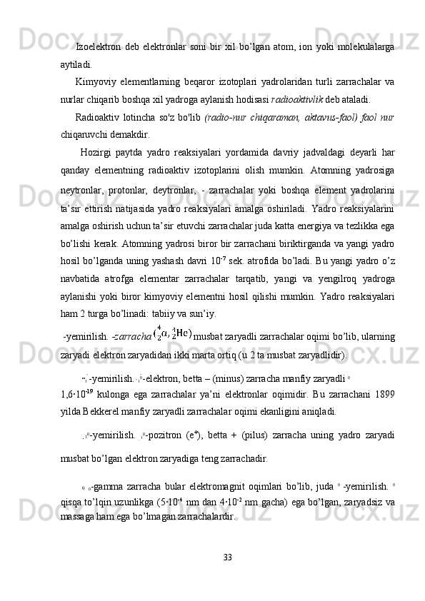 Izoelektron   deb   elektronlar   soni   bir   xil   bo’lgan   atom,   ion   yoki   molekulalarga
aytiladi. 
Kimyoviy   elementlarning   beqaror   izotoplari   yadrolaridan   turli   zarrachalar   va
nurlar chiqarib boshqa xil yadroga aylanish hodisasi  radioaktivlik  deb ataladi. 
Radioaktiv   lotincha   so'z   bo'lib   (radio-nur   chiqaraman,   aktavus-faol)   faol   nur
chiqaruvchi demakdir. 
Hozirgi   paytda   yadro   reaksiyalari   yordamida   davriy   jadvaldagi   deyarli   har
qanday   elementning   radioaktiv   izotoplarini   olish   mumkin.   Atomning   yadrosiga
neytronlar,   protonlar,   deytronlar,   -   zarrachalar   yoki   boshqa   element   yadrolarini
ta’sir   ettirish   natijasida   yadro   reaksiyalari   amalga   oshiriladi.   Yadro   reaksiyalarini
amalga oshirish uchun ta’sir etuvchi zarrachalar juda katta energiya va tezlikka ega
bo’lishi kerak. Atomning yadrosi biror bir zarrachani biriktirganda va yangi yadro
hosil bo’lganda uning yashash davri 10 -7
  sek. atrofida bo’ladi. Bu yangi yadro o’z
navbatida   atrofga   elementar   zarrachalar   tarqatib,   yangi   va   yengilroq   yadroga
aylanishi   yoki  biror   kimyoviy elementni   hosil   qilishi  mumkin.  Yadro  reaksiyalari
ham 2 turga bo’linadi: tabiiy va sun’iy. 
 -yemirilish.  -zarracha    musbat zaryadli zarrachalar oqimi bo’lib, ularning
zaryadi elektron zaryadidan ikki marta ortiq (u 2 ta musbat zaryadlidir). 

1  
-yemirilish. 
1 0

-elektron, betta – (minus) zarracha manfiy zaryadli  0
1,6·10 -19
  kulonga   ega   zarrachalar   ya’ni   elektronlar   oqimidir.   Bu   zarrachani   1899
yilda Bekkerel manfiy zaryadli zarrachalar oqimi ekanligini aniqladi. 
1 0

-yemirilish.  
1 0

-pozitron   (e +
),   betta   +   (pilus)   zarracha   uning   yadro   zaryadi
musbat bo’lgan elektron zaryadiga teng zarrachadir. 
0  
0
-gamma   zarracha   bular   elektromagnit   oqimlari   bo’lib,   juda   0  
-yemirilish.   0
qisqa to’lqin uzunlikga (5·10 -4
  nm dan 4·10 -2
  nm gacha) ega bo’lgan, zaryadsiz va
massaga ham ega bo’lmagan zarrachalardir. 
33  
  