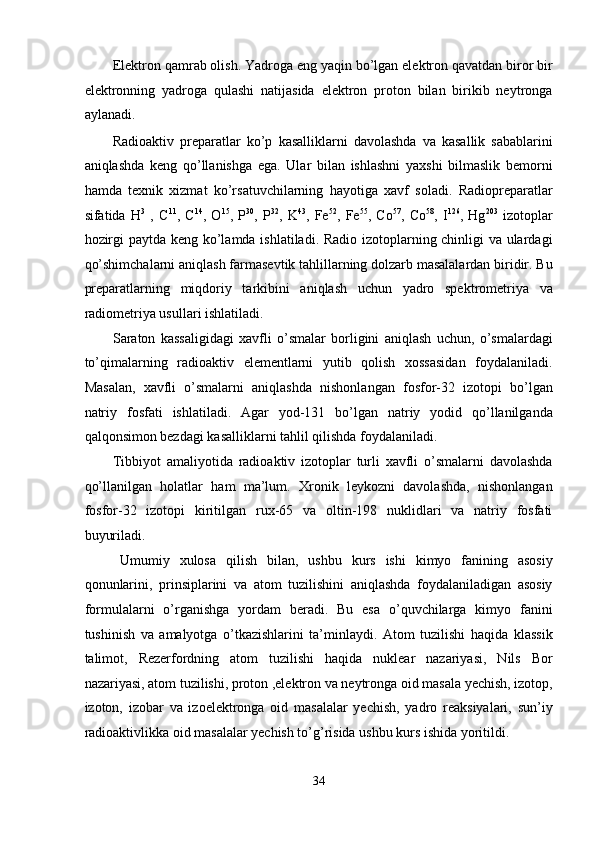 Elektron qamrab olish. Yadroga eng yaqin bo’lgan elektron qavatdan biror bir
elektronning   yadroga   qulashi   natijasida   elektron   proton   bilan   birikib   neytronga
aylanadi. 
Radioaktiv   preparatlar   ko’p   kasalliklarni   davolashda   va   kasallik   sabablarini
aniqlashda   keng   qo’llanishga   ega.   Ular   bilan   ishlashni   yaxshi   bilmaslik   bemorni
hamda   texnik   xizmat   ko’rsatuvchilarning   hayotiga   xavf   soladi.   Radiopreparatlar
sifatida   H 3
  ,   C 11
,   C 14
,   O 15
,   P 30
,   P 32
,   K 43
,   Fe 52
,   Fe 55
,   Co 57
,   Co 58
,   I 126
,   Hg 203
  izotoplar
hozirgi paytda keng ko’lamda ishlatiladi. Radio izotoplarning chinligi va ulardagi
qo’shimchalarni aniqlash farmasevtik tahlillarning dolzarb masalalardan biridir. Bu
preparatlarning   miqdoriy   tarkibini   aniqlash   uchun   yadro   spektrometriya   va
radiometriya usullari ishlatiladi. 
Saraton   kassaligidagi   xavfli   o’smalar   borligini   aniqlash   uchun,   o’smalardagi
to’qimalarning   radioaktiv   elementlarni   yutib   qolish   xossasidan   foydalaniladi.
Masalan,   xavfli   o’smalarni   aniqlashda   nishonlangan   fosfor-32   izotopi   bo’lgan
natriy   fosfati   ishlatiladi.   Agar   yod-131   bo’lgan   natriy   yodid   qo’llanilganda
qalqonsimon bezdagi kasalliklarni tahlil qilishda foydalaniladi. 
Tibbiyot   amaliyotida   radioaktiv   izotoplar   turli   xavfli   o’smalarni   davolashda
qo’llanilgan   holatlar   ham   ma’lum.   Xronik   leykozni   davolashda,   nishonlangan
fosfor-32   izotopi   kiritilgan   rux-65   va   oltin-198   nuklidlari   va   natriy   fosfati
buyuriladi. 
Umumiy   xulosa   qilish   bilan,   ushbu   kurs   ishi   kimyo   fanining   asosiy
qonunlarini,   prinsiplarini   va   atom   tuzilishini   aniqlashda   foydalaniladigan   asosiy
formulalarni   o’rganishga   yordam   beradi.   Bu   esa   o’quvchilarga   kimyo   fanini
tushinish   va   amalyotga   o’tkazishlarini   ta’minlaydi.   Atom   tuzilishi   haqida   klassik
talimot,   Rezerfordning   atom   tuzilishi   haqida   nuklear   nazariyasi,   Nils   Bor
nazariyasi, atom tuzilishi, proton ,elektron va neytronga oid masala yechish, izotop,
izoton,   izobar   va   izoelektronga   oid   masalalar   yechish,   yadro   reaksiyalari,   sun’iy
radioaktivlikka oid masalalar yechish to’g’risida ushbu kurs ishida yoritildi. 
 
34  
  