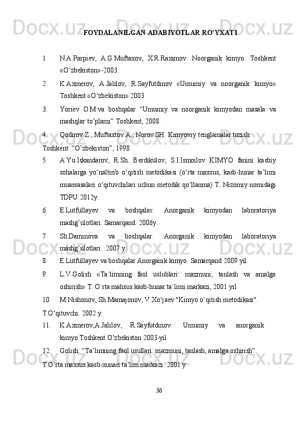 FOYDALANILGAN ADABIYOTLAR RO’YXATI 
 
1. N.А.Pаrpiеv,   А.G.Muftахоv,   Х.R.Rахimоv.   Nооrgаnik   kimyo.   Tоshkеnt
«O‘zbеkistоn»-2003. 
2. K.Ахmеrоv,   А.Jаlilоv,   R.Sаyfutdinоv   «Umumiy   vа   nооrgаnik   kimyo»
Tоshkеnt «O‘zbеkistоn» 2003 
3. Yoriev   O.M.va   boshqalar   “Umumiy   va   noorganik   kimyodan   masala   va
mashqlar to’plami” Toshkent, 2008. 
4. Qodirov Z., Muftaxtov A., Norov SH.  Kimyoviy tenglamalar tuzish. 
Toshkent: “O’zbekiston”, 1998. 
5. A.Yu.Iskandarov,   R.Sh.   Berdikulov,   S.I.Ismoilov   KIMYO   fanini   kasbiy
sohalarga   yo‘naltirib   o‘qitish   metodikasi   (o‘rta   maxsus,   kasb-hunar   ta’limi
muassasalari o‘qituvchilari uchun metodik qo‘llanma) T. Nizomiy nomidagi
TDPU.2012y. 
6. E.Lutfullayev   va   boshqalar.   Anorganik   kimyodan   laboratoriya
mashg’ulotlari.  Samarqand. 2006y. 
7. Sh.Daminova   va   boshqalar.   Anorganik   kimyodan   laboratoriya
mashg’ulotlari.   2007 y. 
8. E.Lutfullayev va boshqalar Anorganik kimyo.  Samarqand 2009 yil. 
9. L.V.Golish   «Ta`limning   faol   uslublari:   mazmuni,   tanlash   va   amalga
oshirish» T. O`rta mahsus kasb-hunar ta`limi markazi, 2001 yil.  
10. M.Nish о n о v, Sh.M а m а j о n о v, V. Х o‘j ае v "Kimyo o‘qitish m е t о dik а si". 
T.O‘qituvchi. 2002 y. 
11. K.Axmerov,A.Jalilov,  R.Sayfutdinov.  Umumiy  va  anorganik
kimyo.Toshkent O’zbekiston 2003-yil 
12. G о lish. “T а ’limning f ао l usull а ri: m а zmuni, t а nl а sh,  а m а lg а   о shirish”. 
T.O‘rt а  m ах sus k а sb- х un а ri t а ’lim m а rk а zi.  2001 y. 
36  
  