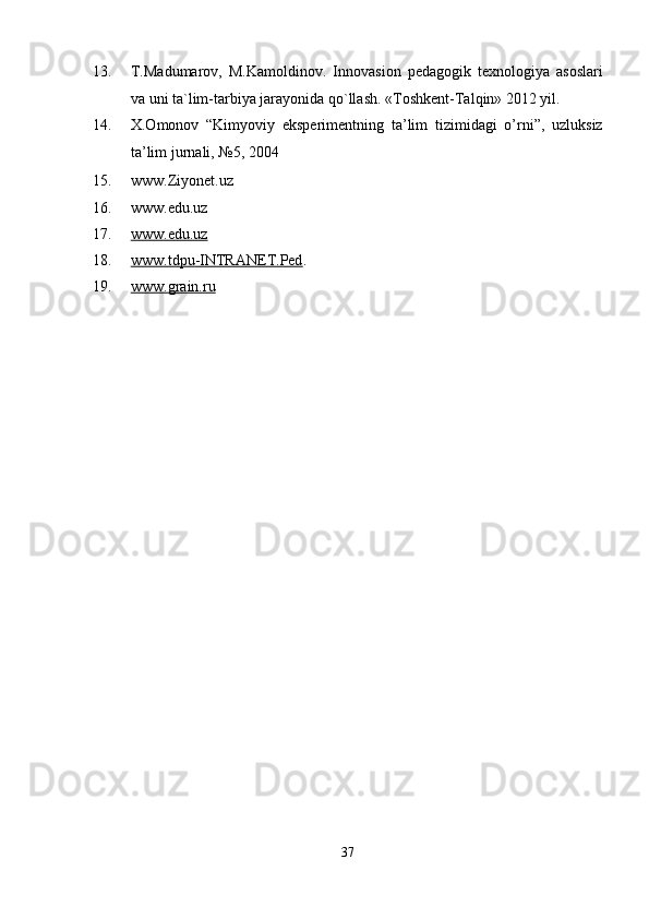 13. T.Madumarov,   M.Kamoldinov.   Innovasion   pedagogik   texnologiya   asoslari
va uni ta`lim-tarbiya jarayonida qo`llash.  «Toshkent-Talqin» 2012 yil. 
14. X.Omonov   “Kimyoviy   eksperimentning   ta’lim   tizimidagi   o’rni”,   uzluksiz
ta’lim jurnali, №5, 2004 
15. www.Ziyonet.uz 
16. www.edu.uz 
17. www.edu.uz       
18. www.tdpu    -   INTRANET.Ped    .  
19. www.grain.ru     
 
 
37  
  
