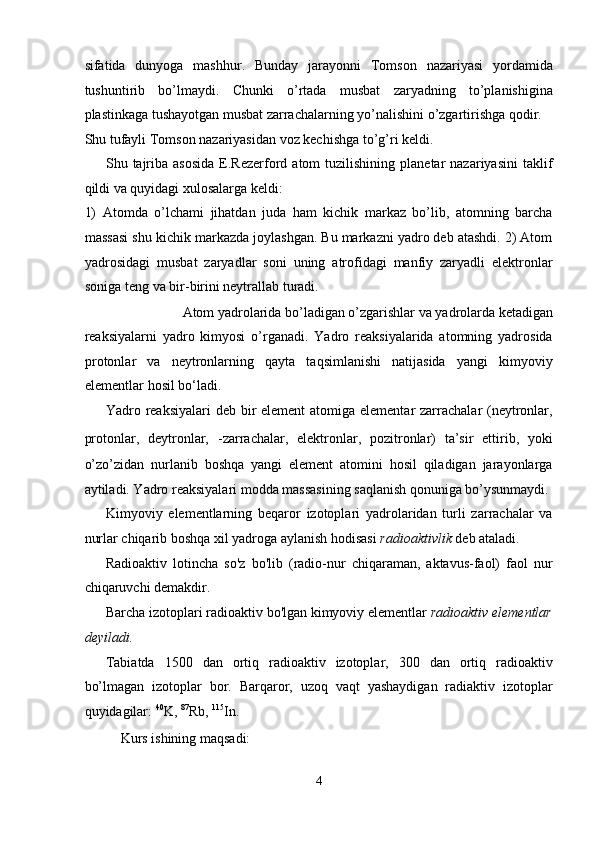sifatida   dunyoga   mashhur.   Bunday   jarayonni   Tomson   nazariyasi   yordamida
tushuntirib   bo’lmaydi.   Chunki   o’rtada   musbat   zaryadning   to’planishigina
plastinkaga tushayotgan musbat zarrachalarning yo’nalishini o’zgartirishga qodir. 
Shu tufayli Tomson nazariyasidan voz kechishga to’g’ri keldi. 
Shu  tajriba  asosida   E.Rezerford  atom   tuzilishining  planetar   nazariyasini  taklif
qildi va quyidagi xulosalarga keldi: 
1)   Atomda   o’lchami   jihatdan   juda   ham   kichik   markaz   bo’lib,   atomning   barcha
massasi shu kichik markazda joylashgan. Bu markazni yadro deb atashdi. 2) Atom
yadrosidagi   musbat   zaryadlar   soni   uning   atrofidagi   manfiy   zaryadli   elektronlar
soniga teng va bir-birini neytrallab turadi. 
Atom yadrolarida bo’ladigan o’zgarishlar va yadrolarda ketadigan 
reaksiyalarni   yadro   kimyosi   o’rganadi.   Yadro   reaksiyalarida   atomning   yadrosida
protonlar   va   neytronlarning   qayta   taqsimlanishi   natijasida   yangi   kimyoviy
elementlar hosil bo‘ladi. 
Yadro reaksiyalari  deb bir element  atomiga elementar zarrachalar (neytronlar,
protonlar,   deytronlar,   -zarrachalar,   elektronlar,   pozitronlar)   ta’sir   ettirib,   yoki
o’zo’zidan   nurlanib   boshqa   yangi   element   atomini   hosil   qiladigan   jarayonlarga
aytiladi. Yadro reaksiyalari modda massasining saqlanish qonuniga bo’ysunmaydi. 
Kimyoviy   elementlarning   beqaror   izotoplari   yadrolaridan   turli   zarrachalar   va
nurlar chiqarib boshqa xil yadroga aylanish hodisasi  radioaktivlik  deb ataladi. 
Radioaktiv   lotincha   so'z   bo'lib   (radio-nur   chiqaraman,   aktavus-faol)   faol   nur
chiqaruvchi demakdir. 
Barcha izotoplari radioaktiv bo'lgan kimyoviy elementlar  radioaktiv elementlar
deyiladi.  
Tabiatda   1500   dan   ortiq   radioaktiv   izotoplar,   300   dan   ortiq   radioaktiv
bo’lmagan   izotoplar   bor.   Barqaror,   uzoq   vaqt   yashaydigan   radiaktiv   izotoplar
quyidagilar:  40
K,  87
Rb,  115
In. 
Kurs ishining maqsadi: 
4  
  