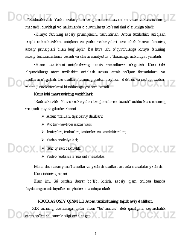   “Radioaktivlik. Yadro reaksiyalari tenglamalarini tuzish” mavzusida kurs ishining
maqsadi, quyidagi yo’nalishlarda o’quvchilarga ko’rsatishni o’z ichiga oladi: 
• Kimyo   fanining   asosiy   prinsiplarini   tushintirish.   Atom   tuzilishini   aniqlash
orqali   radioaktivlikni   aniqlash   va   yadro   reaksiyalari   tuza   olish   kimyo   fanining
asosiy   prinsiplari   bilan   bog’liqdir.   Bu   kurs   ishi   o’quvchilarga   kimyo   fanining
asosiy tushunchalarini beradi va ularni amalyotda o’tkazishga imkoniyat yaratadi. 
• Atom   tuzilishini   aniqlashning   asosiy   metodlarini   o’rgatish.   Kurs   ishi
o’quvchilarga   atom   tuzilishini   aniqlash   uchun   kerak   bo’lgan   formulalarni   va
usullarni o’rgatadi. Bu usullar atomning proton, neytron, elektron va izotop, izobar,
izoton, izoelektonlarni hisoblashga yordam beradi. 
Kurs ishi mavzusining vazifalari: 
“Radioaktivlik. Yadro reaksiyalari tenglamalarini tuzish” ushbu kurs ishining
maqsadi quyidagilardan iborat: 
 Atom tuzilishi tajribaviy dalillari; 
 Proton-neytron nazariyasi;  
 Izotoplar, izobarlar, izotonlar va izoelektronlar; 
 Yadro reaksiyalari;  
 Sun’iy radioaktivlik; 
 Yadro reaksiyalariga oid masalalar.  
Mana shu nazariy ma’lumotlar va yechish usullari asosida masalalar yechish. 
Kurs ishining hajmi. 
Kurs   ishi   36   betdan   iborat   bo’lib,   kirish,   asosiy   qism,   xulosa   hamda
foydalangan adabiyotlar ro’yhatini o`z ichiga oladi. 
   
I-BOB.ASOSIY QISM 1.1.Atom tuzilishining tajribaviy dalillari. 
XIX   asrning   boshlariga   qadar   atom   “bo’linmas”   deb   qaralgan,   keyinchalik
atom bo’linishi mumkinligi aniqlangan. 
5  
  