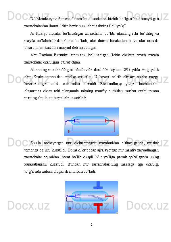 D.I.Mendeleyev   fikricha   “atom   bu   −   undanda   kichik   bo’lgan   bo’linmaydigan
zarrachalardan iborat, lekin hozir buni isbotlashning iloji yo’q”. 
Ar-Roziy :   atomlar   bo’linadigan   zarrachalar   bo’lib,   ularning   ichi   bo’shliq   va
mayda   bo’lakchalardan   iborat   bo’ladi,   ular   doimo   harakatlanadi   va   ular   orasida
o’zaro ta’sir kuchlari mavjud deb hisoblagan. 
Abu   Rayhon   Beruniy :   atomlarni   bo’linadigan   (lekin   cheksiz   emas)   mayda
zarrachalar ekanligini e’tirof etgan. 
Atomning   murakkabligini   isbotlovchi   dastlabki   tajriba   1895   yilda   Angilyalik
olim   Kruks   tomonidan   amalga   oshirildi.   U   havosi   so’rib   olingan   shisha   nayga
kavsharlangan   xolda   elektrodlar   o’rnatdi.   Elektrodlarga   yuqori   kuchlanishli
o’zgarmas   elektr   toki   ulanganda   tokning   manfiy   qutbidan   musbat   qutbi   tomon
nurning shu’lalanib ajralishi kuzatiladi. 
 
Shu’la   sochayotgan   nur   elektromagnit   maydonidan   o’tkazilganda,   musbat
tomonga og’ishi kuzatildi. Demak, katoddan ajralayotgan nur manfiy zaryadlangan
zarrachalar   oqimidan   iborat   bo’lib   chiqdi.   Nur   yo’liga   parrak   qo’yilganda   uning
xarakatlanishi   kuzatildi.   Bundan   nur   zarrachalarining   massaga   ega   ekanligi
to’g’risida xulosa chiqarish mumkin bo’ladi. 
 
6  
   
+ -
  