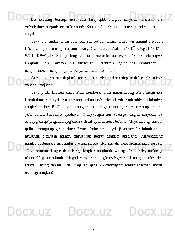 Bu   nurning   boshqa   nurlardan   farq   qilib   magnit   maydon   ta’sirida   o’z
yo’nalishini o’zgartirishini kuzatadi. Shu sababli Kruks bu nurni katod nurlari deb
ataydi. 
1897   yili   ingliz   olimi   Jon   Tomson   katod   nurlari   elektr   va   magnit   maydon
ta’sirida og’ishini o’rganib, uning zaryadga massa nisbati 1,76•10 11
 kl/kg (1,6•10 -
19
/9,1•10 -31
=1,76•10 11
)   ga   teng   va   turli   gazlarda   bu   qiymat   bir   xil   ekanligini
aniqladi.   Jon   Tomson   bu   zarrachani   “elektron”   yunoncha   «qahrabo»   −
ishqalanuvchi, ishqalanganda zaryadlanuvchi deb atadi. 
Atom tuzilishi haqidagi ta’limot radioaktivlik hodisasining kashf etilishi tufayli
yanada rivojlandi. 
1896   yilda   fransuz   olimi   Anri   Bekkerel   uran   mineralining   o’z-o’zidan   nur
tarqatishini aniqlaydi. Bu xodisani radioaktivlik deb ataydi. Radioaktivlik tabiatini
aniqlash   uchun   RaCl
2   tuzini   qo’rg’oshin   idishga   tushirib,   undan   nurning   chiqish
yo’li   uchun   teshikcha   qoldiradi.   Chiqayotgan   nur   atrofiga   magnit   maydoni   va
fotoqog’oz qo’yilganda qog’ozda uch xil qora iz hosil bo’ladi. Maydonning musbat
qutbi tomonga og’gan nurlarni  β -zarrachalar deb ataydi.  β -zarrachalar tabiati katod
nurlariga   o’xshash   manfiy   zaryaddan   iborat   ekanligi   aniqlandi.   Maydonning
manfiy qutbiga og’gan nurlarni  α -zarrachalar deb ataydi,  α -zarrachalarning zaryadi
+2 va  massasi  4  og’irlik  birligiga  tengligi  aniqlandi.  Uning tabiati   geliy ionlariga
o’xshashligi   isbotlandi.   Magnit   maydonida   og’maydigan   nurlarni   γ -   nurlar   deb
ataydi.   Uning   tabiati   juda   qisqa   to’lqinli   elektromagnit   tebranishlardan   iborat
ekanligi aniqlandi. 
7  
  