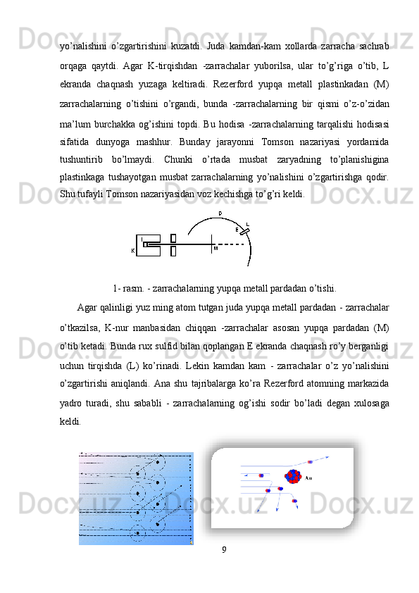 yo’nalishini   o’zgartirishini   kuzatdi.   Juda   kamdan-kam   xollarda   zarracha   sachrab
orqaga   qaytdi.   Agar   K-tirqishdan   -zarrachalar   yuborilsa,   ular   to’g’riga   o’tib,   L
ekranda   chaqnash   yuzaga   keltiradi.   Rezerford   yupqa   metall   plastinkadan   (M)
zarrachalarning   o’tishini   o’rgandi,   bunda   -zarrachalarning   bir   qismi   o’z-o’zidan
ma’lum   burchakka   og’ishini   topdi.   Bu   hodisa   -zarrachalarning   tarqalishi   hodisasi
sifatida   dunyoga   mashhur.   Bunday   jarayonni   Tomson   nazariyasi   yordamida
tushuntirib   bo’lmaydi.   Chunki   o’rtada   musbat   zaryadning   to’planishigina
plastinkaga   tushayotgan   musbat   zarrachalarning   yo’nalishini   o’zgartirishga   qodir.
Shu tufayli Tomson nazariyasidan voz kechishga to’g’ri keldi. 
                              
1- rasm.  - zarrachalarning yupqa metall pardadan o’tishi. 
 Agar qalinligi yuz ming atom tutgan juda yupqa metall pardadan  - zarrachalar
o’tkazilsa,   K-nur   manbasidan   chiqqan   -zarrachalar   asosan   yupqa   pardadan   (M)
o’tib ketadi. Bunda rux sulfid bilan qoplangan E ekranda chaqnash ro’y berganligi
uchun   tirqishda   (L)   ko’rinadi.   Lekin   kamdan   kam   -   zarrachalar   o’z   yo’nalishini
o’zgartirishi   aniqlandi.   Ana   shu   tajribalarga   ko’ra   Rezerford   atomning   markazida
yadro   turadi,   shu   sababli   -   zarrachalarning   og’ishi   sodir   bo’ladi   degan   xulosaga
keldi. 
9  
  
