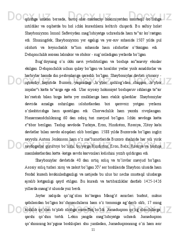 qilishga   imkon   bersada,   biroq   ular   markaziy   hokimiyatdan   mustaqil   bo’lishga
intildilar   va   oqibatda   bu   hol   ichki   kurashlarni   keltirib   chiqardi.   Bu   salbiy   holat
Shayboniyxon Ismoil Safaviydan mag’lubiyatga uchrashida ham ta sir ko’rsatgan‟
edi.   Shuningdek,   Shayboniyxon   yer   egaligi   va   yer-suv   sohasida   1507   yilda   pul
islohoti   va   keyinchalik   ta lim   sohasida   ham   islohotlar   o’tkazgan   edi.  	
‟
Dehqonchilik asosan lalmikor va obikor - sug’oriladigan yerlarda bo’lgan.
Bug’doyning   o’n   ikki   navi   yetishtirilgan   va   boshqa   an anaviy   ekinlar	
‟
ekilgan. Dehqonchilik uchun qulay bo’lgan va hosildor yerlar yirik amaldorlar va
harbiylar hamda din peshvolariga qarashli bo’lgan. Shayboniylar davlati ijtimoiy -
iqtisodiy   hayotida   Buxoro   yaqinidagi   Jo’ybor   qishlog’idan   chiqqan   Jo’ybor
xojalar^i  katta ta sirga  ega edi. Ular  siyosiy  hokimiyat  boshqaruv ishlariga ta sir	
‟ ‟
ko’rsatish   bilan   birga   katta   yer   mulklariga   ham   etalik   qilardilar.   Shayboniylar
davrida   amalga   oshirilgan   islohotlardan   biri   qarovsiz   yotgan   yerlarni
o’zlashtirishga   ham   qaratilgan   edi.   Chorvachilik   ham   yaxshi   rivojlangan.
Hunarmandchilikning   60   dan   oshiq   turi   mavjud   bo’lgan.   Ichki   savdoga   katta
e tibor   berilgan.   Tashqi   savdoda   Turkiya,   Eron,   Hindiston,   Rossiya,   Xitoy   kabi	
‟
davlatlar   bilan   savdo   aloqalari   olib   borilgan.   1588   yilda   Buxoroda   bo’lgan   ingliz
sayyohi Antoni Jenkinson ham o’z ma lumotlarida Buxoro shahrida har yili yirik	
‟
savdogarlar qurultoyi bo’lishi, bu yerga Hindiston, Eron, Balx, Rossiya va boshqa
mamlakatlardan katta -katga savdo karvonlari kelishini yozib qoldirgan edi.
Shayboniylar   davlatida   40   dan   ortiq   soliq   va   to’lovlar   mavjud   bo’lgan.
Asosiy soliq turlari xiroj va zakot bo’lgan XV asr boshlarida Shaybon ulusida ham
feodal   kurash   keskinlashganligi   va   natijada   bu   ulus   bir   necha   mustaqil   uluslarga
ajralib   ketganligi   qayd   etilgan.   Bu   kurash   va   tartibsizliklar   dastlab   1425-1426
yillarda mang’it ulusida yuz berdi. 
Joytar   xalqida   qo’zg’olon   ko’targan   Mang’it   amirlari   burkut,   nukus
qabilasidan   bo’lgan   ko’chmanchilarni   ham   o’z   tomoniga   ag’darib   olib,   17   ming
kishilik qo’shin to’plab olishga muvaffaq bo’ldi. Jumaduqxon qo’zg’olonchilarga  
qarshi   qo’shin   tortdi.   Lekin   jangda   mag’lubiyatga   uchradi.   Jumaduqxon
qo’shinining   ko’pgina   boshliqlari   shu   jumladan,   Jumaduqxonning   o’zi   ham   asir
11 