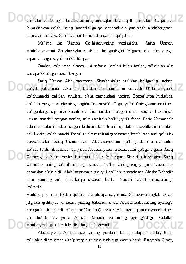 olindilar   va   Mang’it   boshliqlarining   buyruqlari   bilan   qatl   qilindilar.   Bu   jangda
Jumaduqxon   qo’shinining   javonrig’iga   qo’mondonlik   qilgan   yosh   Abdulxayrxon
ham asir olindi va Sariq Usmon tomonidan qamab qo’yildi. 
Ma sud   ibn   Usmon   Qo’histoniyning   yozishicha:   “Sariq   Usmon‟
Abdulxayrxonni   Shayboniylar   naslidan   bo’lganligini   bilgach,   o’z   himoyasiga
olgan va unga xayrihohlik bildirgan. 
Oradan   ko’p   vaqt   o’tmay   uni   safar   anjomlari   bilan   taxlab,   ta minlab   o’z	
‟
ulusiga ketishiga ruxsat bergan. 
Sariq   Usmon   Abdulxayrxonni   Shayboniylar   naslidan   bo’lganligi   uchun
qo’yib   yubormadi.   Aksincha,   bundan   o’z   manfaatini   ko’zladi.   O’rta   Osiyolik
ko’chmanchi   xalqlar,   ayniksa,   o’sha   zamondagi   hozirgi   Qozog’iston   hududida
ko’chib   yurgan   xalqlarning   ongida   “oq   suyaklar”   ga,   ya ni   Chingizxon   naslidan	
‟
bo’lganlarga   sig’inish   kuchli   edi.   Bu   nasldan   bo’lgan   o’sha   vaqtda   hokimiyat
uchun kurashib yurgan xonlar, sultonlar ko’p bo’lib, yirik feodal Sariq Usmondek
odamlar   bular   ichidan   istagan   kishisini   tanlab   olib   qo’llab   -   quvvatlashi   mumkin
edi. Lekin, ko’chmanchi feodallar o’z manfaatiga xizmat qiluvchi xonlarni qo’llab-
quvvatladilar.   Sariq   Usmon   ham   Abdulxayrxonni   qo’llaganda   shu   maqsadni
ko’zda tutdi. Shubxasiz,  bu yerda Abdulxayrxon xokimiyatni  qo’lga olgach Sariq
Usmonga   zo’r   imtiyozlar   beraman   deb,   so’z   bergan.   Shundan   keyingina   Sariq
Usmon   xonning   zo’r   iltifotlariga   sazovor   bo’ldi.   Uning   eng   yaqin   mulozimlari
qatoridan o’rin oldi. Abdulxayrxon o’sha yili qo’llab-quvvatlagan Alasha Bahodir
ham   xonning   zo’r   iltifotlariga   sazovor   bo’ldi.   Yuqori   davlat   mansablariga
ko’tarildi.  
Abdulxayrxon   asirlikdan   qutilib,   o’z   ulusiga   qaytishida   Shanvay   minglab   degan
jilg’ada   qishlaydi   va   kelasi   yilning   bahorida   o’sha   Alasha   Bahodirning   aymog’i
orasiga kelib tushadi. A sud ibn Usmon Qo’xistoniy bu aymoq katta aymoqlaridan	
‟
biri   bo’lib,   bu   yerda   Alasha   Bahodir   va   uning   aymog’idagi   feodallar
Abulxayrxonga tobelik bildirdilar, - deb yozadi. 
Abulxayrxon   Alasha   Baxodirning   yordami   bilan   kattagina   harbiy   kuch
to’plab oldi va oradan ko’p vaqt o’tmay o’z ulusiga qaytib bordi. Bu yerda Qiyot,
12 